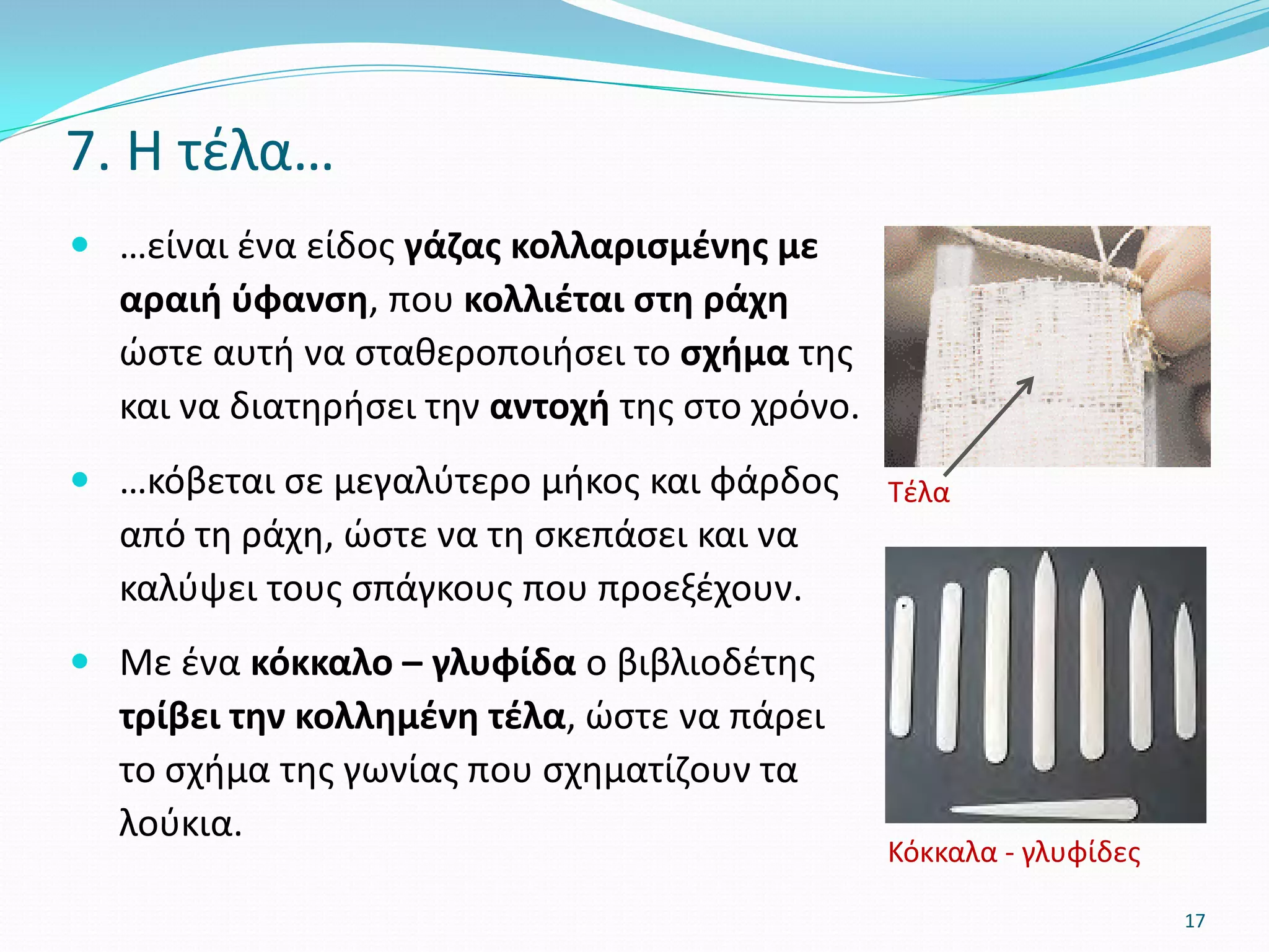  …είναι ένα είδος γάζας κολλαρισμένης με
αραιή ύφανση, που κολλιέται στη ράχη
ώστε αυτή να σταθεροποιήσει το σχήμα της
και να διατηρήσει την αντοχή της στο χρόνο.
 …κόβεται σε μεγαλύτερο μήκος και φάρδος
από τη ράχη, ώστε να τη σκεπάσει και να
καλύψει τους σπάγκους που προεξέχουν.
 Με ένα κόκκαλο – γλυφίδα ο βιβλιοδέτης
τρίβει την κολλημένη τέλα, ώστε να πάρει
το σχήμα της γωνίας που σχηματίζουν τα
λούκια.
7. Η τέλα…
Tέλα
17
Κόκκαλα - γλυφίδες
 