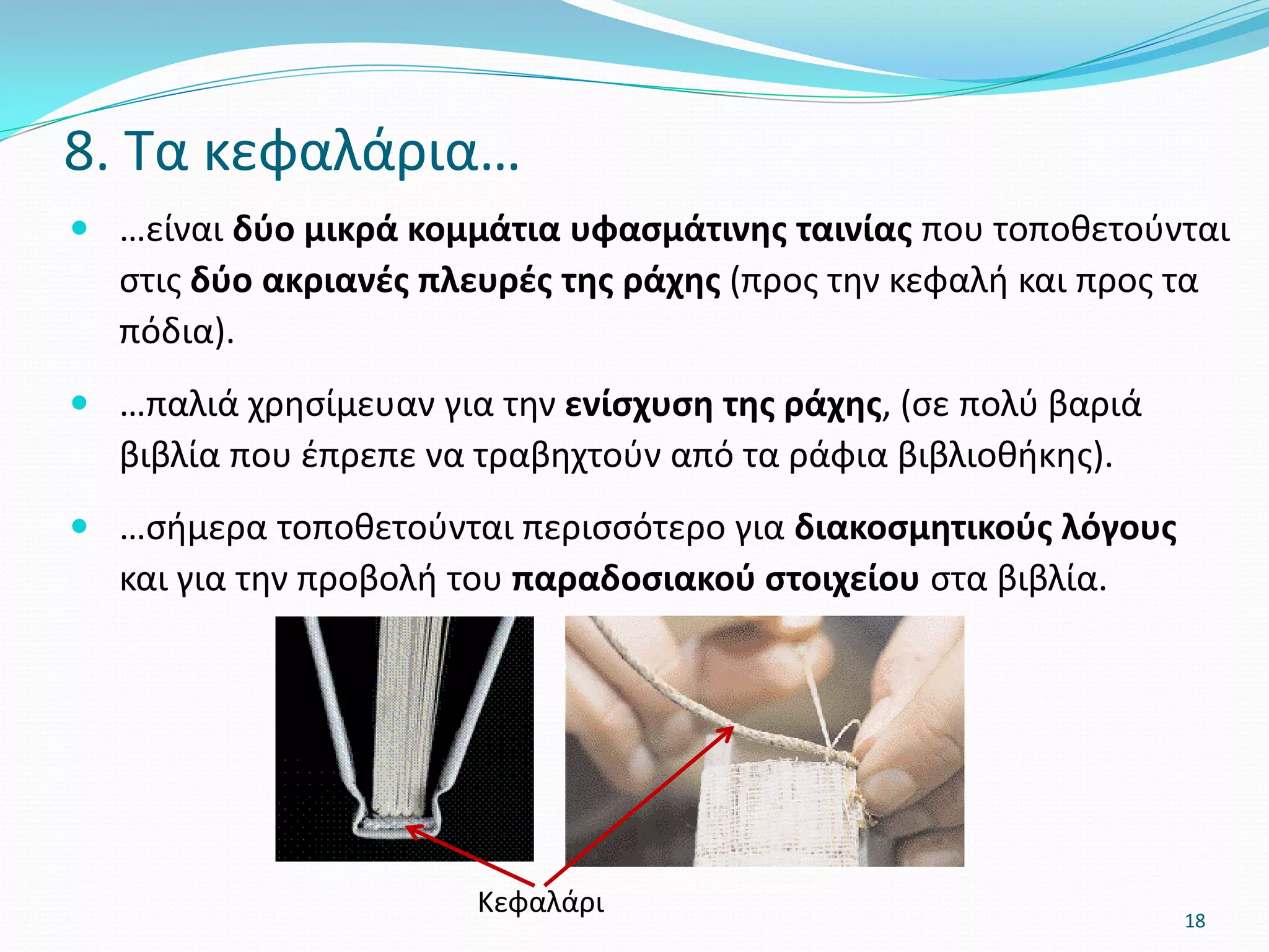  …είναι δύο μικρά κομμάτια υφασμάτινης ταινίας που τοποθετούνται
στις δύο ακριανές πλευρές της ράχης (προς την κεφαλή και προς τα
πόδια).
 …παλιά χρησίμευαν για την ενίσχυση της ράχης, (σε πολύ βαριά
βιβλία που έπρεπε να τραβηχτούν από τα ράφια βιβλιοθήκης).
 …σήμερα τοποθετούνται περισσότερο για διακοσμητικούς λόγους
και για την προβολή του παραδοσιακού στοιχείου στα βιβλία.
8. Τα κεφαλάρια…
Κεφαλάρι 18
 