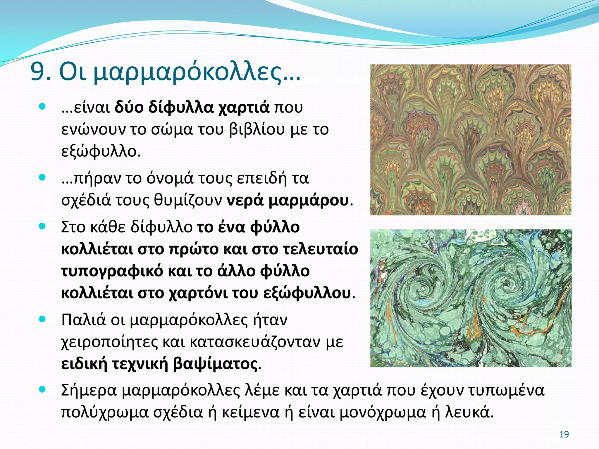  …είναι δύο δίφυλλα χαρτιά που
ενώνουν το σώμα του βιβλίου με το
εξώφυλλο.
 …πήραν το όνομά τους επειδή τα
σχέδιά τους θυμίζουν νερά μαρμάρου.
 Στο κάθε δίφυλλο το ένα φύλλο
κολλιέται στο πρώτο και στο τελευταίο
τυπογραφικό και το άλλο φύλλο
κολλιέται στο χαρτόνι του εξώφυλλου.
 Παλιά οι μαρμαρόκολλες ήταν
χειροποίητες και κατασκευάζονταν με
ειδική τεχνική βαψίματος.
9. Οι μαρμαρόκολλες…
19
 Σήμερα μαρμαρόκολλες λέμε και τα χαρτιά που έχουν τυπωμένα
πολύχρωμα σχέδια ή κείμενα ή είναι μονόχρωμα ή λευκά.
 