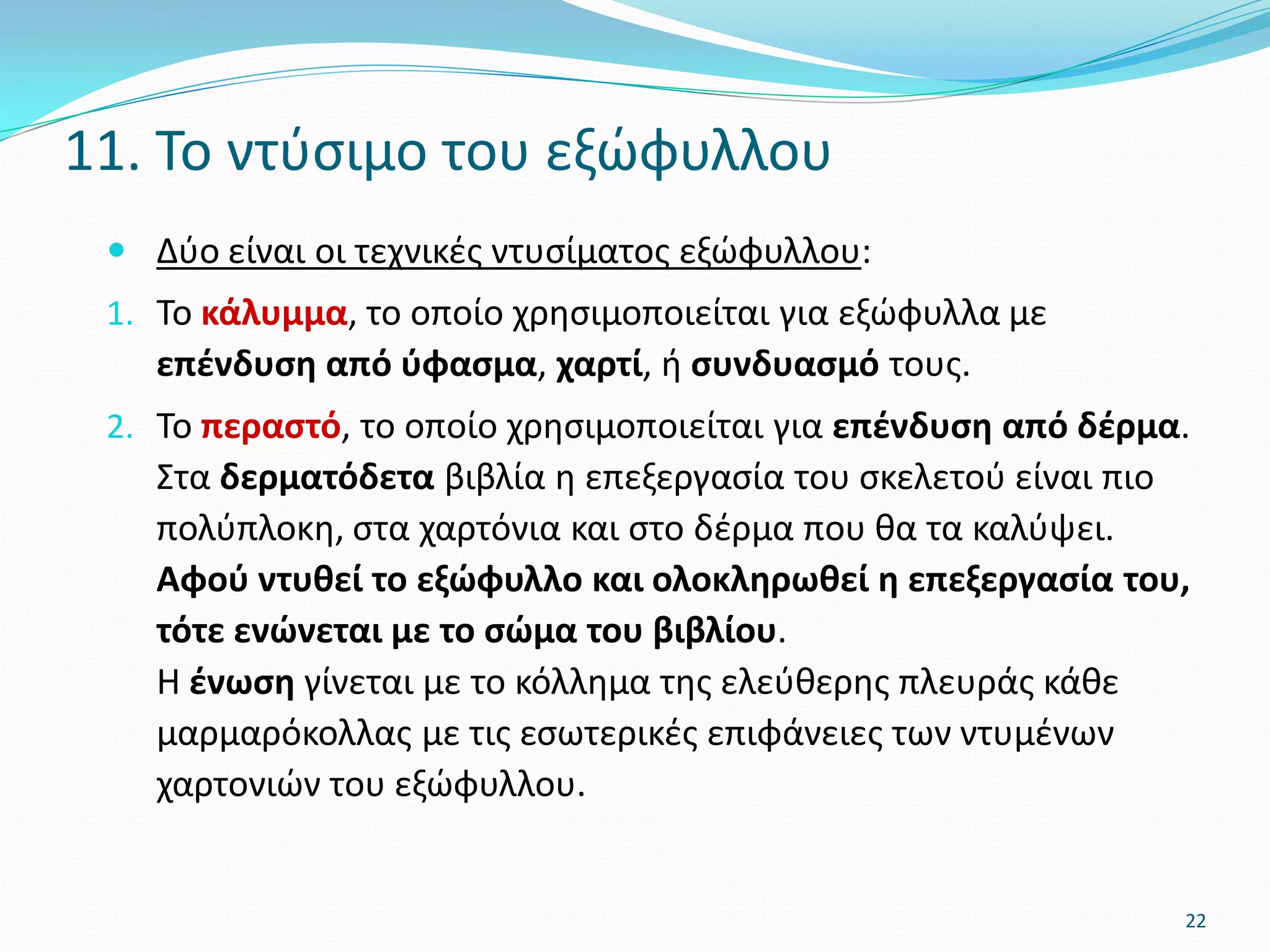  Δύο είναι οι τεχνικές ντυσίματος εξώφυλλου:
1. Το κάλυμμα, το οποίο χρησιμοποιείται για εξώφυλλα με
επένδυση από ύφασμα, χαρτί, ή συνδυασμό τους.
2. Το περαστό, το οποίο χρησιμοποιείται για επένδυση από δέρμα.
Στα δερματόδετα βιβλία η επεξεργασία του σκελετού είναι πιο
πολύπλοκη, στα χαρτόνια και στο δέρμα που θα τα καλύψει.
Αφού ντυθεί το εξώφυλλο και ολοκληρωθεί η επεξεργασία του,
τότε ενώνεται με το σώμα του βιβλίου.
Η ένωση γίνεται με το κόλλημα της ελεύθερης πλευράς κάθε
μαρμαρόκολλας με τις εσωτερικές επιφάνειες των ντυμένων
χαρτονιών του εξώφυλλου.
11. Το ντύσιμο του εξώφυλλου
22
 
