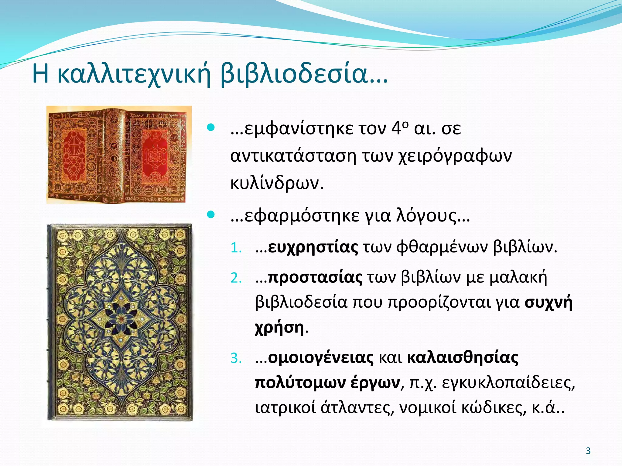  …εμφανίστηκε τον 4ο αι. σε
αντικατάσταση των χειρόγραφων
κυλίνδρων.
 …εφαρμόστηκε για λόγους…
1. …ευχρηστίας των φθαρμένων βιβλίων.
2. …προστασίας των βιβλίων με μαλακή
βιβλιοδεσία που προορίζονται για συχνή
χρήση.
3. …ομοιογένειας και καλαισθησίας
πολύτομων έργων, π.χ. εγκυκλοπαίδειες,
ιατρικοί άτλαντες, νομικοί κώδικες, κ.ά..
Η καλλιτεχνική βιβλιοδεσία…
3
 