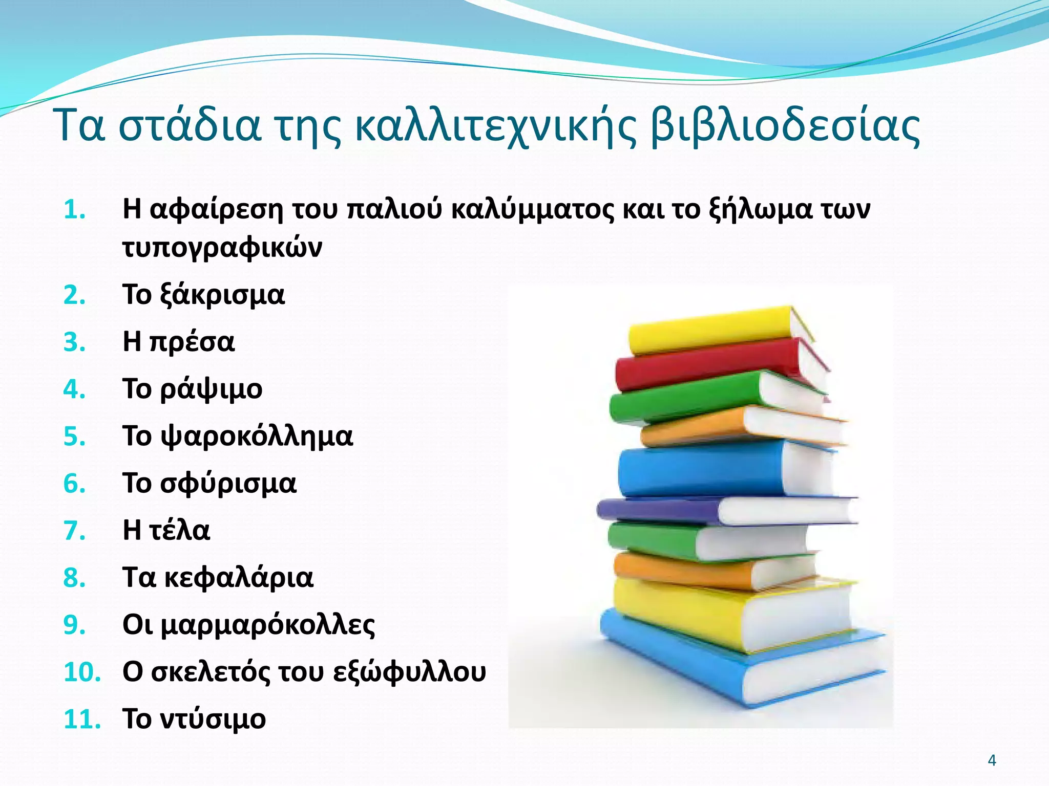 1. Η αφαίρεση του παλιού καλύμματος και το ξήλωμα των
τυπογραφικών
2. Το ξάκρισμα
3. Η πρέσα
4. Το ράψιμο
5. Το ψαροκόλλημα
6. Το σφύρισμα
7. Η τέλα
8. Τα κεφαλάρια
9. Οι μαρμαρόκολλες
10. Ο σκελετός του εξώφυλλου
11. Το ντύσιμο
Τα στάδια της καλλιτεχνικής βιβλιοδεσίας
4
 