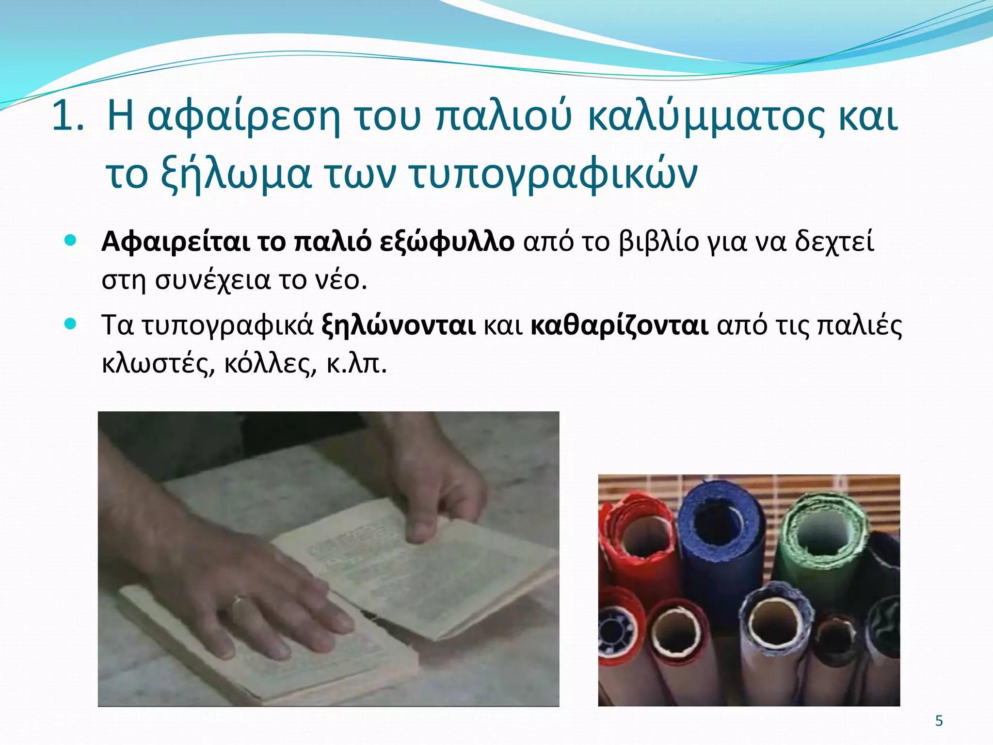  Αφαιρείται το παλιό εξώφυλλο από το βιβλίο για να δεχτεί
στη συνέχεια το νέο.
 Τα τυπογραφικά ξηλώνονται και καθαρίζονται από τις παλιές
κλωστές, κόλλες, κ.λπ.
1. Η αφαίρεση του παλιού καλύμματος και
το ξήλωμα των τυπογραφικών
5
 