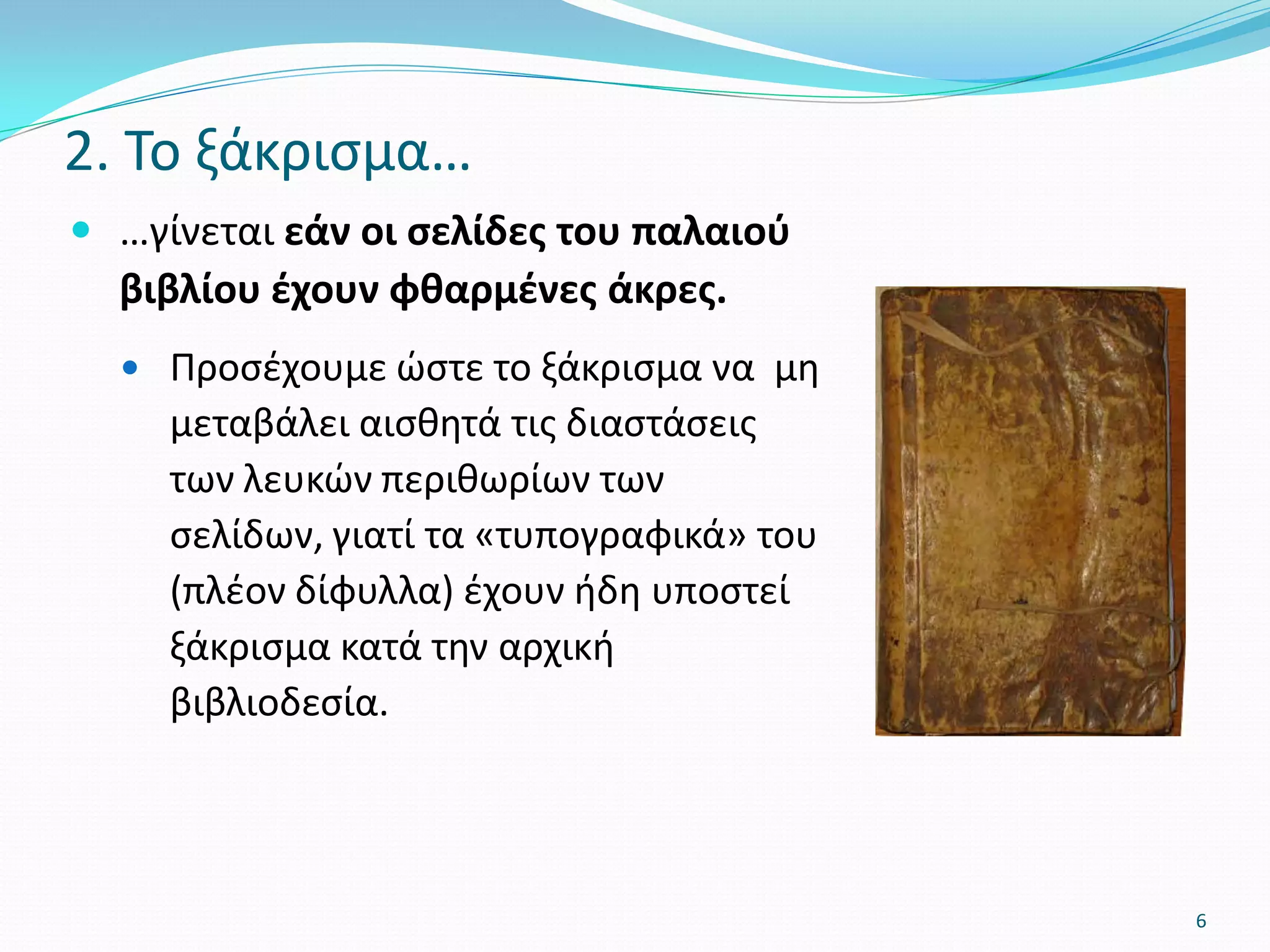  …γίνεται εάν οι σελίδες του παλαιού
βιβλίου έχουν φθαρμένες άκρες.
 Προσέχουμε ώστε το ξάκρισμα να μη
μεταβάλει αισθητά τις διαστάσεις
των λευκών περιθωρίων των
σελίδων, γιατί τα «τυπογραφικά» του
(πλέον δίφυλλα) έχουν ήδη υποστεί
ξάκρισμα κατά την αρχική
βιβλιοδεσία.
2. Το ξάκρισμα…
6
 