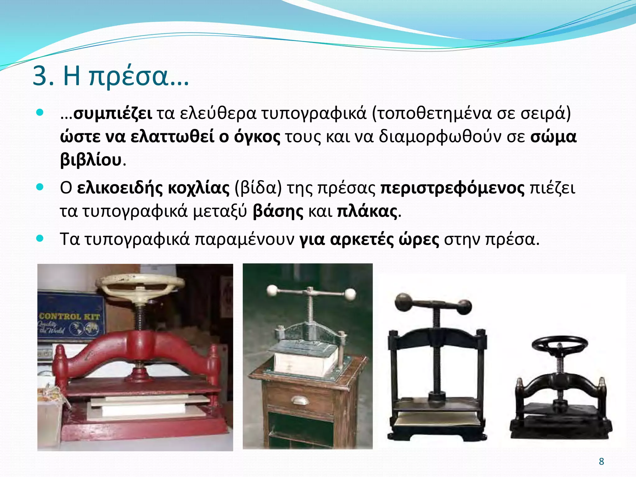  …συμπιέζει τα ελεύθερα τυπογραφικά (τοποθετημένα σε σειρά)
ώστε να ελαττωθεί ο όγκος τους και να διαμορφωθούν σε σώμα
βιβλίου.
 Ο ελικοειδής κοχλίας (βίδα) της πρέσας περιστρεφόμενος πιέζει
τα τυπογραφικά μεταξύ βάσης και πλάκας.
 Τα τυπογραφικά παραμένουν για αρκετές ώρες στην πρέσα.
3. Η πρέσα…
8
 