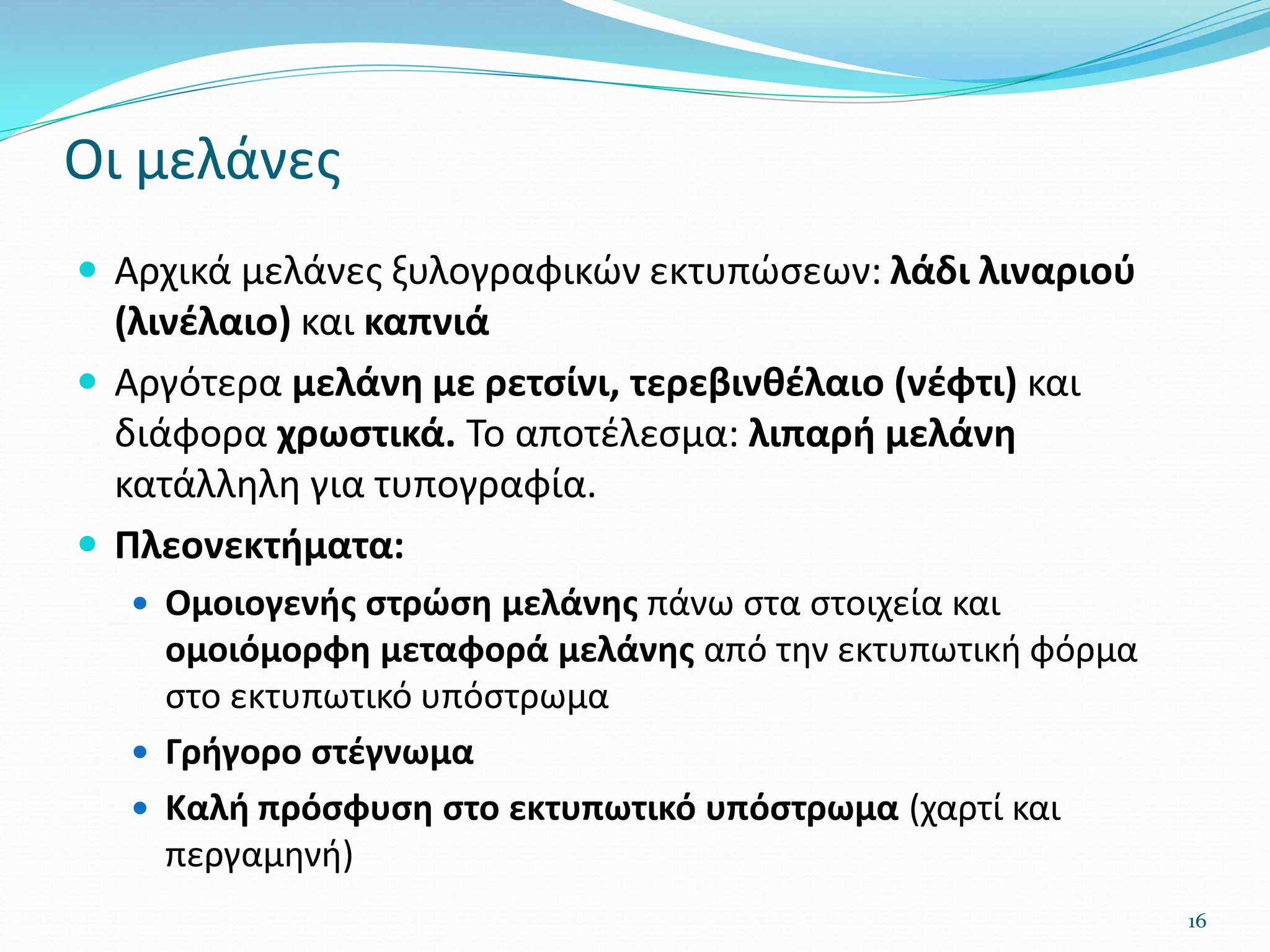 Οι μελάνες
 Αρχικά μελάνες ξυλογραφικών εκτυπώσεων: λάδι λιναριού
(λινέλαιο) και καπνιά
 Αργότερα μελάνη με ρετσίνι, τερεβινθέλαιο (νέφτι) και
διάφορα χρωστικά. Το αποτέλεσμα: λιπαρή μελάνη
κατάλληλη για τυπογραφία.
 Πλεονεκτήματα:
 Ομοιογενής στρώση μελάνης πάνω στα στοιχεία και
ομοιόμορφη μεταφορά μελάνης από την εκτυπωτική φόρμα
στο εκτυπωτικό υπόστρωμα
 Γρήγορο στέγνωμα
 Καλή πρόσφυση στο εκτυπωτικό υπόστρωμα (χαρτί και
περγαμηνή)
16
 