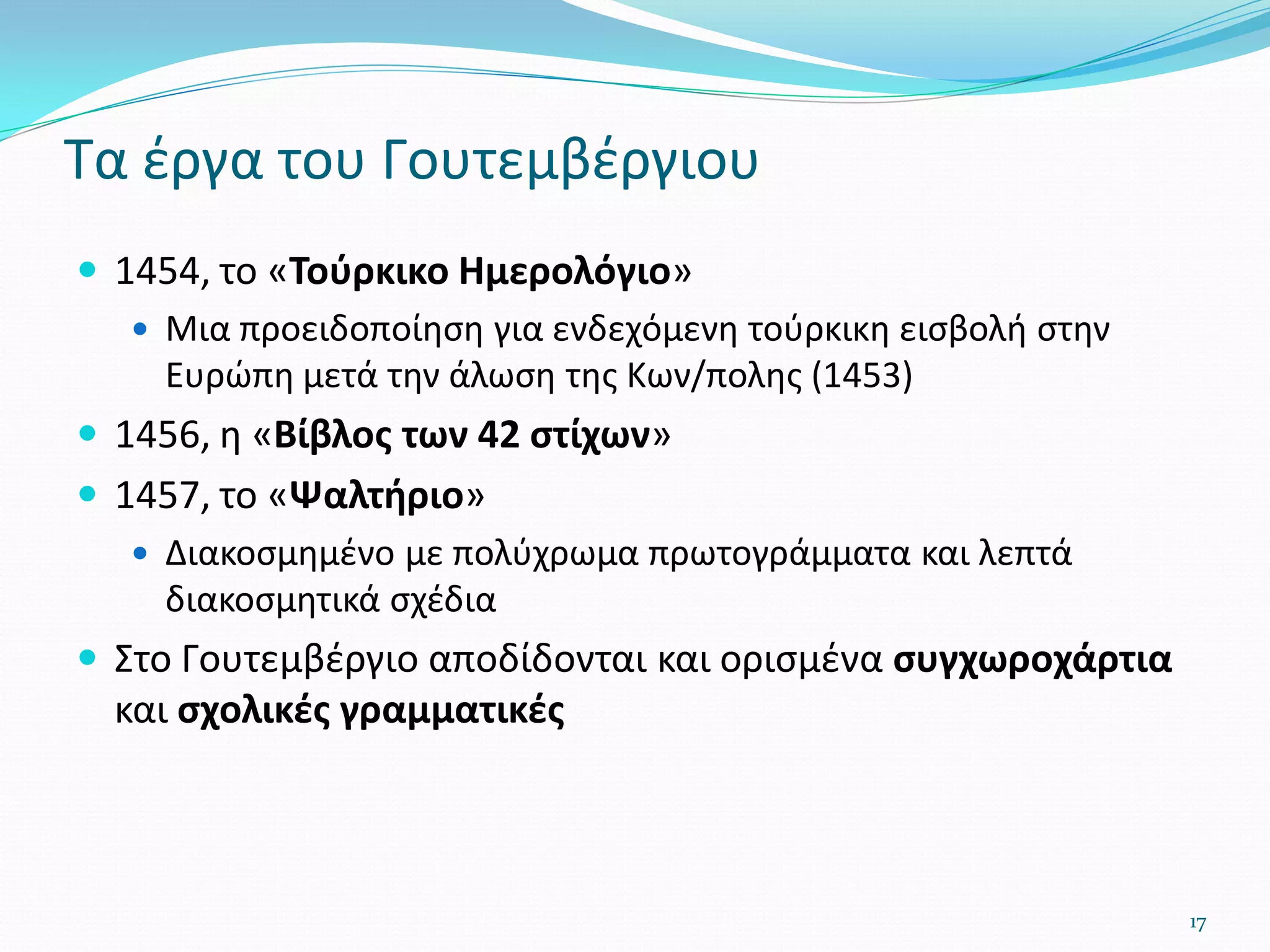  1454, το «Τούρκικο Ημερολόγιο»
 Μια προειδοποίηση για ενδεχόμενη τούρκικη εισβολή στην
Ευρώπη μετά την άλωση της Κων/πολης (1453)
 1456, η «Βίβλος των 42 στίχων»
 1457, το «Ψαλτήριο»
 Διακοσμημένο με πολύχρωμα πρωτογράμματα και λεπτά
διακοσμητικά σχέδια
 Στο Γουτεμβέργιο αποδίδονται και ορισμένα συγχωροχάρτια
και σχολικές γραμματικές
17
Τα έργα του Γουτεμβέργιου
 