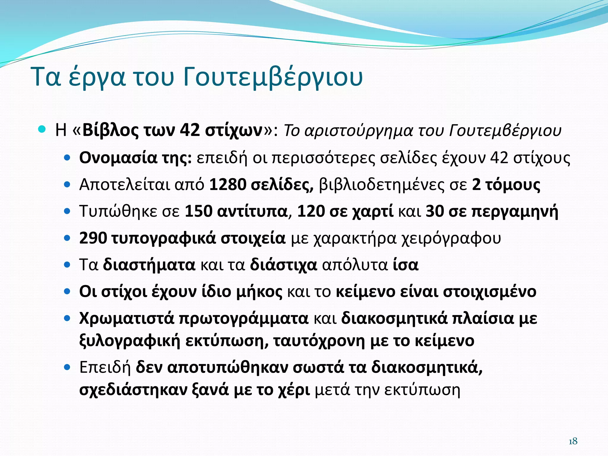 Τα έργα του Γουτεμβέργιου
 Η «Βίβλος των 42 στίχων»: Το αριστούργημα του Γουτεμβέργιου
 Ονομασία της: επειδή οι περισσότερες σελίδες έχουν 42 στίχους
 Αποτελείται από 1280 σελίδες, βιβλιοδετημένες σε 2 τόμους
 Τυπώθηκε σε 150 αντίτυπα, 120 σε χαρτί και 30 σε περγαμηνή
 290 τυπογραφικά στοιχεία με χαρακτήρα χειρόγραφου
 Τα διαστήματα και τα διάστιχα απόλυτα ίσα
 Οι στίχοι έχουν ίδιο μήκος και το κείμενο είναι στοιχισμένο
 Χρωματιστά πρωτογράμματα και διακοσμητικά πλαίσια με
ξυλογραφική εκτύπωση, ταυτόχρονη με το κείμενο
 Επειδή δεν αποτυπώθηκαν σωστά τα διακοσμητικά,
σχεδιάστηκαν ξανά με το χέρι μετά την εκτύπωση
18
 