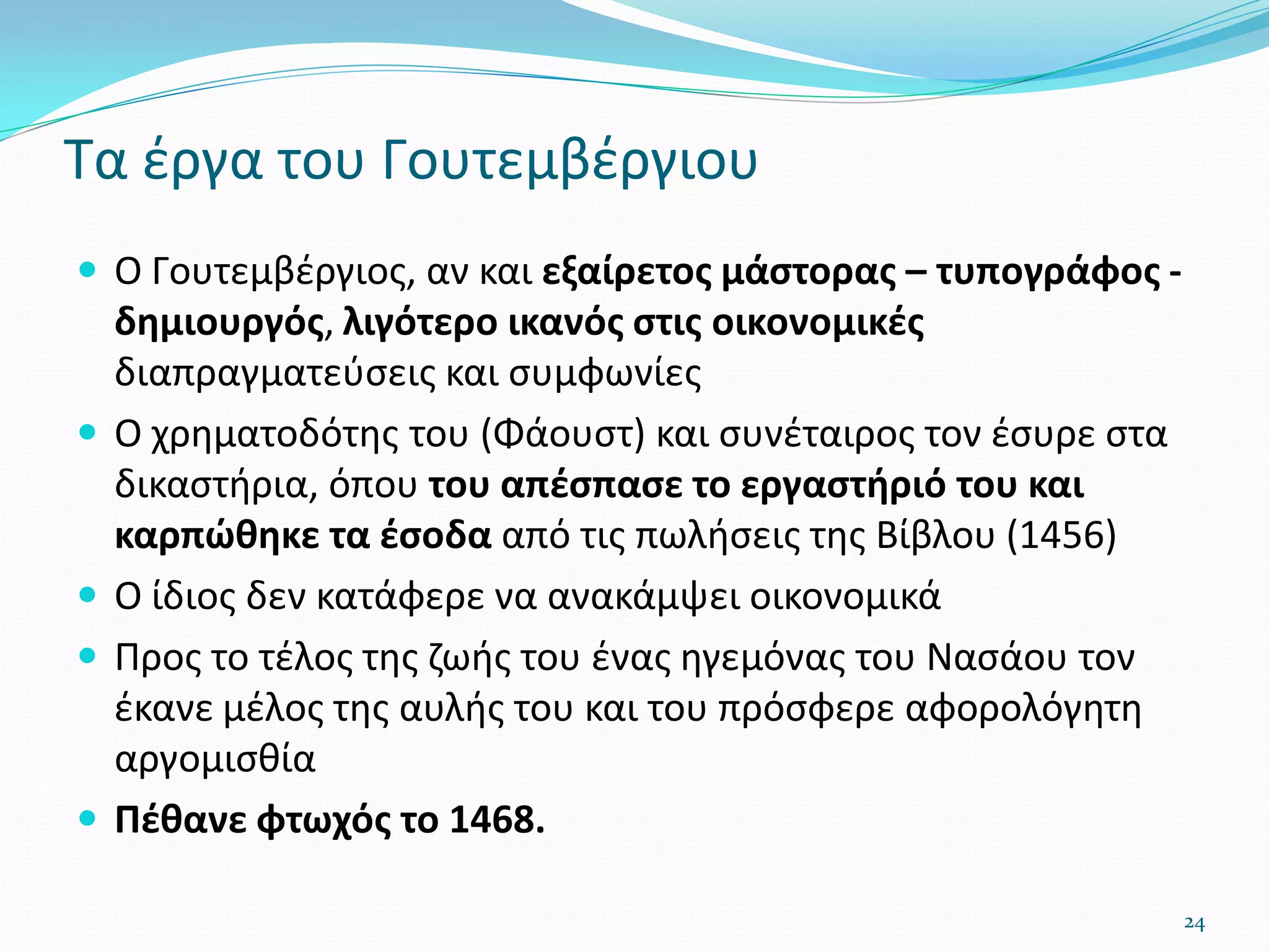 Τα έργα του Γουτεμβέργιου
 Ο Γουτεμβέργιος, αν και εξαίρετος μάστορας – τυπογράφος -
δημιουργός, λιγότερο ικανός στις οικονομικές
διαπραγματεύσεις και συμφωνίες
 Ο χρηματοδότης του (Φάουστ) και συνέταιρος τον έσυρε στα
δικαστήρια, όπου του απέσπασε το εργαστήριό του και
καρπώθηκε τα έσοδα από τις πωλήσεις της Βίβλου (1456)
 Ο ίδιος δεν κατάφερε να ανακάμψει οικονομικά
 Προς το τέλος της ζωής του ένας ηγεμόνας του Νασάου τον
έκανε μέλος της αυλής του και του πρόσφερε αφορολόγητη
αργομισθία
 Πέθανε φτωχός το 1468.
24
 