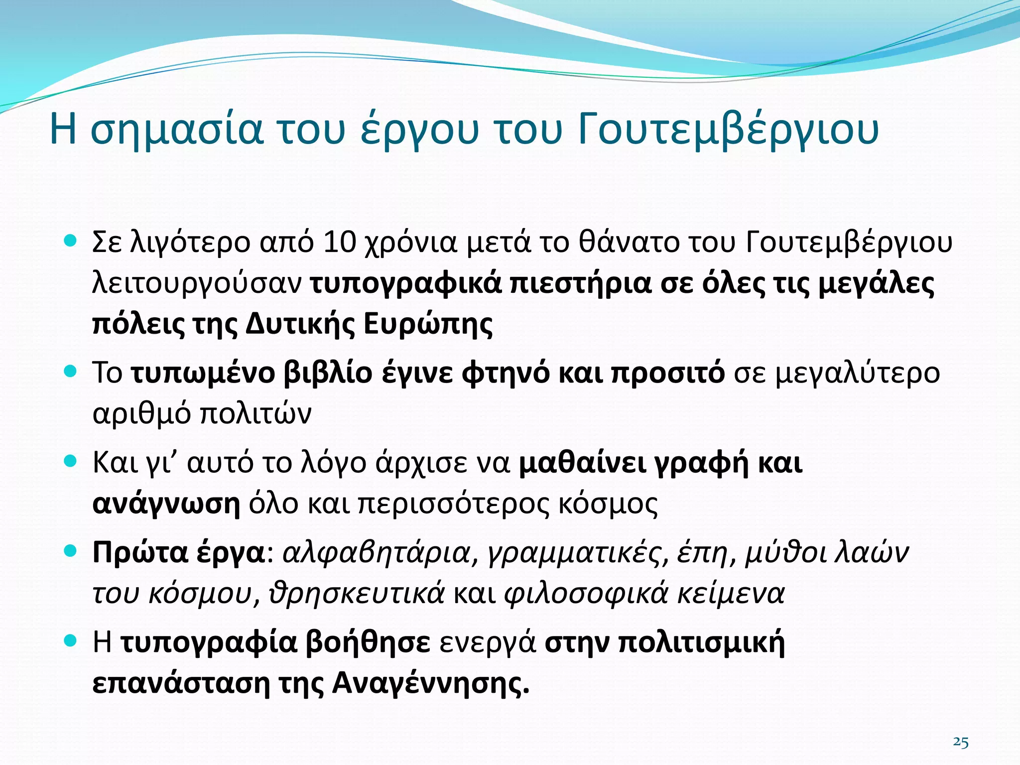 Η σημασία του έργου του Γουτεμβέργιου
 Σε λιγότερο από 10 χρόνια μετά το θάνατο του Γουτεμβέργιου
λειτουργούσαν τυπογραφικά πιεστήρια σε όλες τις μεγάλες
πόλεις της Δυτικής Ευρώπης
 Το τυπωμένο βιβλίο έγινε φτηνό και προσιτό σε μεγαλύτερο
αριθμό πολιτών
 Και γι’ αυτό το λόγο άρχισε να μαθαίνει γραφή και
ανάγνωση όλο και περισσότερος κόσμος
 Πρώτα έργα: αλφαβητάρια, γραμματικές, έπη, μύθοι λαών
του κόσμου, θρησκευτικά και φιλοσοφικά κείμενα
 Η τυπογραφία βοήθησε ενεργά στην πολιτισμική
επανάσταση της Αναγέννησης.
25
 