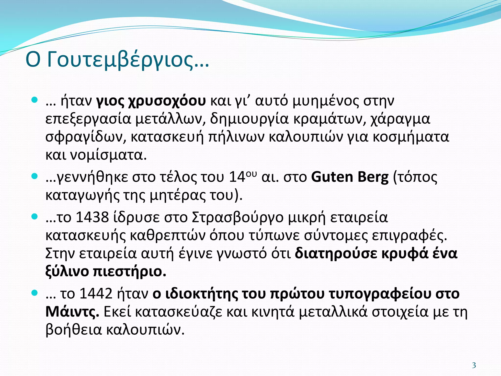 Ο Γουτεμβέργιος…
 … ήταν γιος χρυσοχόου και γι’ αυτό μυημένος στην
επεξεργασία μετάλλων, δημιουργία κραμάτων, χάραγμα
σφραγίδων, κατασκευή πήλινων καλουπιών για κοσμήματα
και νομίσματα.
 …γεννήθηκε στο τέλος του 14ου αι. στο Guten Berg (τόπος
καταγωγής της μητέρας του).
 …το 1438 ίδρυσε στο Στρασβούργο μικρή εταιρεία
κατασκευής καθρεπτών όπου τύπωνε σύντομες επιγραφές.
Στην εταιρεία αυτή έγινε γνωστό ότι διατηρούσε κρυφά ένα
ξύλινο πιεστήριο.
 … το 1442 ήταν ο ιδιοκτήτης του πρώτου τυπογραφείου στο
Μάιντς. Εκεί κατασκεύαζε και κινητά μεταλλικά στοιχεία με τη
βοήθεια καλουπιών.
3
 