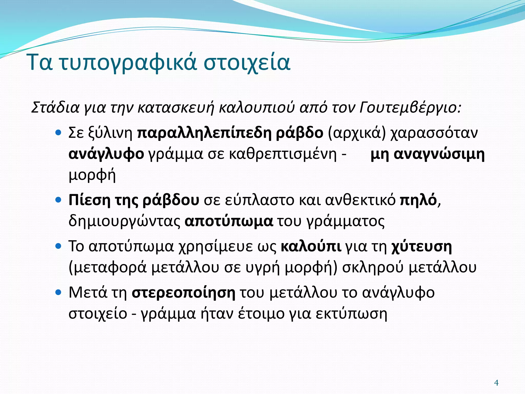 Τα τυπογραφικά στοιχεία
Στάδια για την κατασκευή καλουπιού από τον Γουτεμβέργιο:
 Σε ξύλινη παραλληλεπίπεδη ράβδο (αρχικά) χαρασσόταν
ανάγλυφο γράμμα σε καθρεπτισμένη - μη αναγνώσιμη
μορφή
 Πίεση της ράβδου σε εύπλαστο και ανθεκτικό πηλό,
δημιουργώντας αποτύπωμα του γράμματος
 Το αποτύπωμα χρησίμευε ως καλούπι για τη χύτευση
(μεταφορά μετάλλου σε υγρή μορφή) σκληρού μετάλλου
 Μετά τη στερεοποίηση του μετάλλου το ανάγλυφο
στοιχείο - γράμμα ήταν έτοιμο για εκτύπωση
4
 