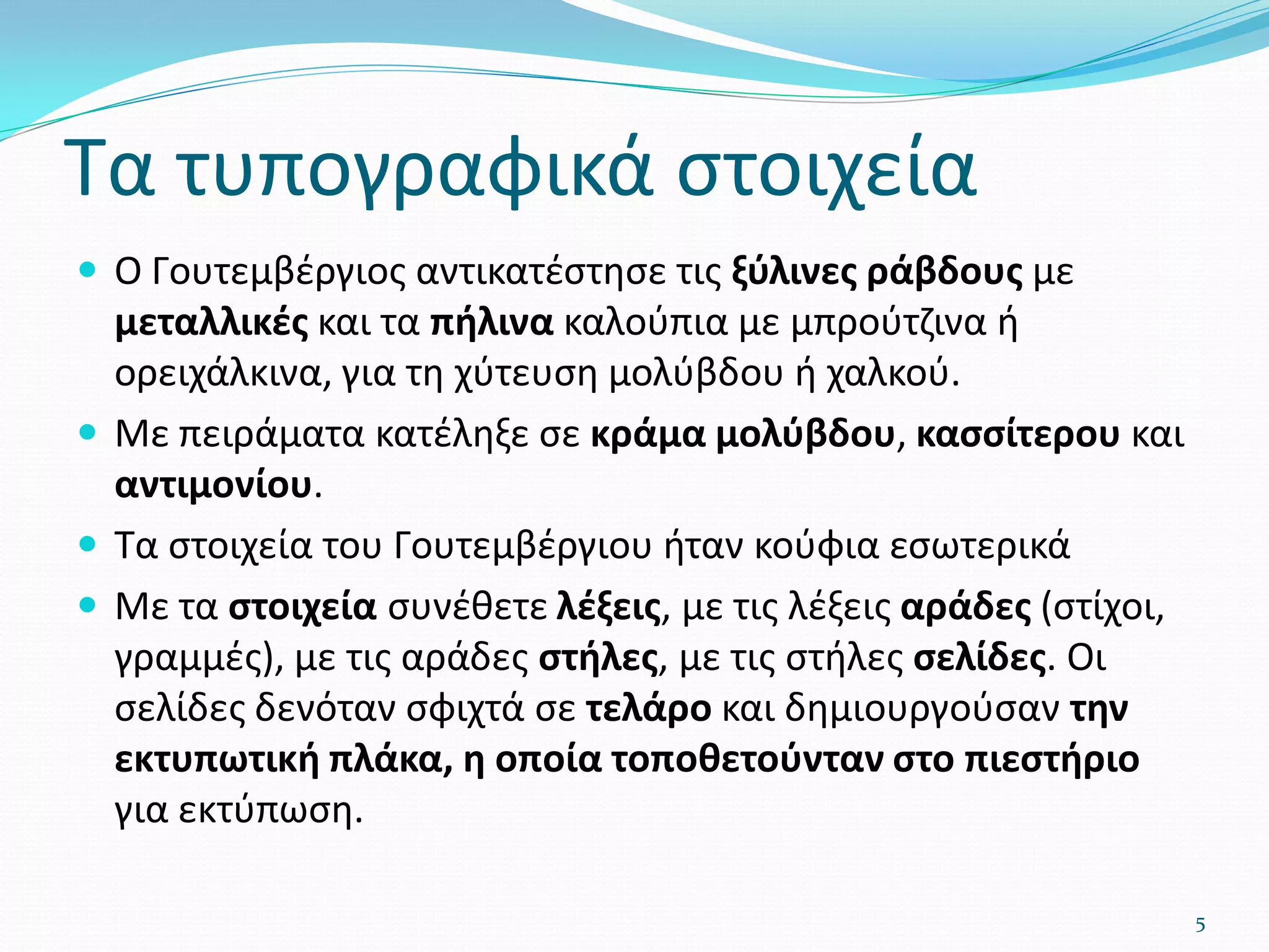 Τα τυπογραφικά στοιχεία
 Ο Γουτεμβέργιος αντικατέστησε τις ξύλινες ράβδους με
μεταλλικές και τα πήλινα καλούπια με μπρούτζινα ή
ορειχάλκινα, για τη χύτευση μολύβδου ή χαλκού.
 Με πειράματα κατέληξε σε κράμα μολύβδου, κασσίτερου και
αντιμονίου.
 Τα στοιχεία του Γουτεμβέργιου ήταν κούφια εσωτερικά
 Με τα στοιχεία συνέθετε λέξεις, με τις λέξεις αράδες (στίχοι,
γραμμές), με τις αράδες στήλες, με τις στήλες σελίδες. Οι
σελίδες δενόταν σφιχτά σε τελάρο και δημιουργούσαν την
εκτυπωτική πλάκα, η οποία τοποθετούνταν στο πιεστήριο
για εκτύπωση.
5
 