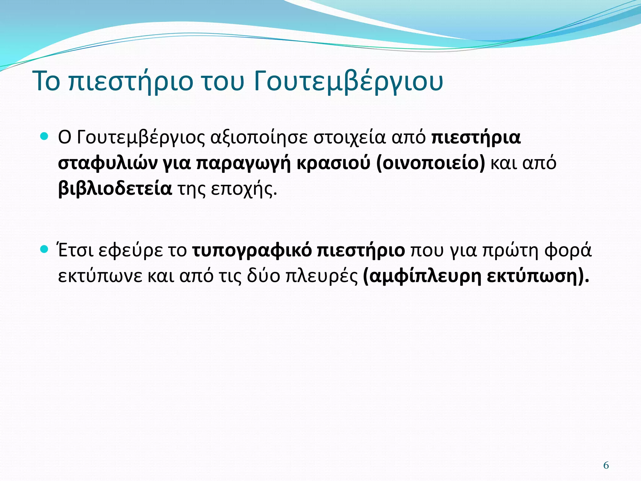 Το πιεστήριο του Γουτεμβέργιου
 Ο Γουτεμβέργιος αξιοποίησε στοιχεία από πιεστήρια
σταφυλιών για παραγωγή κρασιού (οινοποιείο) και από
βιβλιοδετεία της εποχής.
 Έτσι εφεύρε το τυπογραφικό πιεστήριο που για πρώτη φορά
εκτύπωνε και από τις δύο πλευρές (αμφίπλευρη εκτύπωση).
6
 
