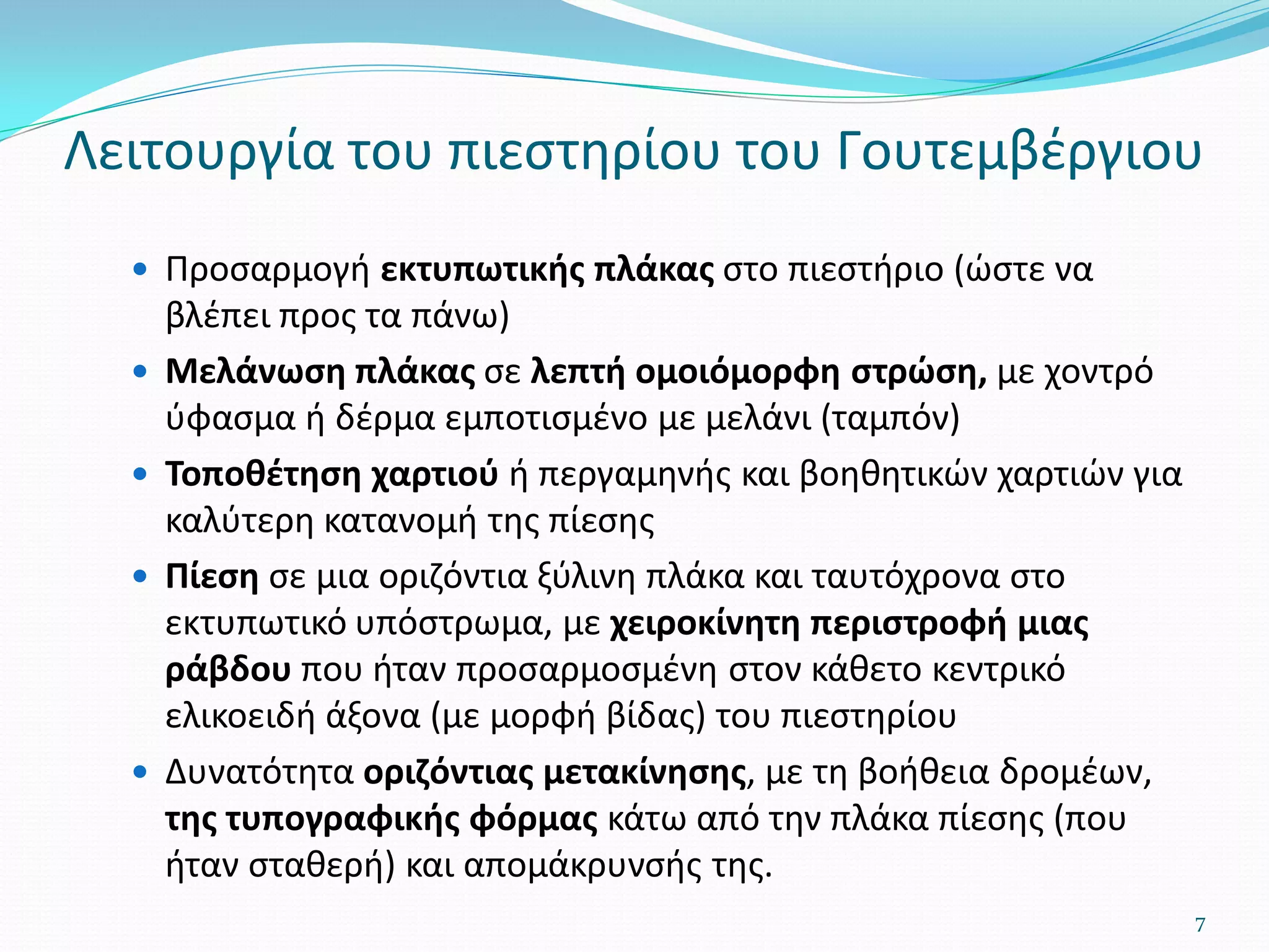 Λειτουργία του πιεστηρίου του Γουτεμβέργιου
 Προσαρμογή εκτυπωτικής πλάκας στο πιεστήριο (ώστε να
βλέπει προς τα πάνω)
 Μελάνωση πλάκας σε λεπτή ομοιόμορφη στρώση, με χοντρό
ύφασμα ή δέρμα εμποτισμένο με μελάνι (ταμπόν)
 Τοποθέτηση χαρτιού ή περγαμηνής και βοηθητικών χαρτιών για
καλύτερη κατανομή της πίεσης
 Πίεση σε μια οριζόντια ξύλινη πλάκα και ταυτόχρονα στο
εκτυπωτικό υπόστρωμα, με χειροκίνητη περιστροφή μιας
ράβδου που ήταν προσαρμοσμένη στον κάθετο κεντρικό
ελικοειδή άξονα (με μορφή βίδας) του πιεστηρίου
 Δυνατότητα οριζόντιας μετακίνησης, με τη βοήθεια δρομέων,
της τυπογραφικής φόρμας κάτω από την πλάκα πίεσης (που
ήταν σταθερή) και απομάκρυνσής της.
7
 