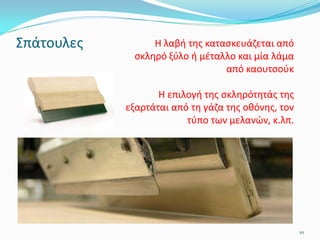 Σπάτουλες
10
Η λαβή της κατασκευάζεται από
σκληρό ξύλο ή μέταλλο και μία λάμα
από καουτσούκ
Η επιλογή της σκληρότητάς της
εξαρτάται από τη γάζα της οθόνης, τον
τύπο των μελανών, κ.λπ.
 