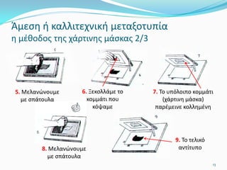 13
7. Το υπόλοιπο κομμάτι
(χάρτινη μάσκα)
παρέμεινε κολλημένη
9. Το τελικό
αντίτυπο
5. Μελανώνουμε
με σπάτουλα
6. Ξεκολλάμε το
κομμάτι που
κόψαμε
8. Μελανώνουμε
με σπάτουλα
Άμεση ή καλλιτεχνική μεταξοτυπία
η μέθοδος της χάρτινης μάσκας 2/3
 