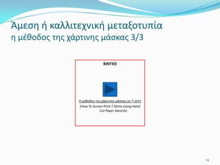 14
ΒΙΝΤΕΟ
Η μέθοδος της χάρτινης μάσκας σε Τ-shirt
(How To Screen Print T Shirts Using Hand
Cut Paper Stencils)
Άμεση ή καλλιτεχνική μεταξοτυπία
η μέθοδος της χάρτινης μάσκας 3/3
 