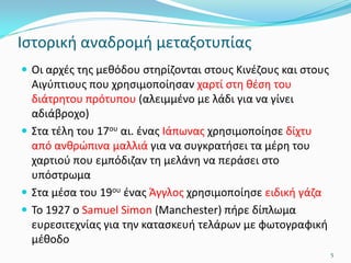 Ιστορική αναδρομή μεταξοτυπίας
 Οι αρχές της μεθόδου στηρίζονται στους Κινέζους και στους
Αιγύπτιους που χρησιμοποίησαν χαρτί στη θέση του
διάτρητου πρότυπου (αλειμμένο με λάδι για να γίνει
αδιάβροχο)
 Στα τέλη του 17ου αι. ένας Ιάπωνας χρησιμοποίησε δίχτυ
από ανθρώπινα μαλλιά για να συγκρατήσει τα μέρη του
χαρτιού που εμπόδιζαν τη μελάνη να περάσει στο
υπόστρωμα
 Στα μέσα του 19ου ένας Άγγλος χρησιμοποίησε ειδική γάζα
 Το 1927 ο Samuel Simon (Manchester) πήρε δίπλωμα
ευρεσιτεχνίας για την κατασκευή τελάρων με φωτογραφική
μέθοδο
5
 