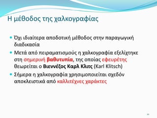 Η μέθοδος της χαλκογραφίας
 Όχι ιδιαίτερα αποδοτική μέθοδος στην παραγωγική
διαδικασία
 Μετά από πειραματισμούς η χαλκογραφία εξελίχτηκε
στη σημερινή βαθυτυπία, της οποίας εφευρέτης
θεωρείται ο Βιεννέζος Καρλ Κλιτς (Karl Klitsch)
 Σήμερα η χαλκογραφία χρησιμοποιείται σχεδόν
αποκλειστικά από καλλιτέχνες χαράκτες
10
 