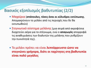 Βασικός εξοπλισμός βαθυτυπίας (2/2)
 Μαχαίρια (σπάτουλες, τόσες όσοι οι κύλινδροι εκτύπωσης.
Απομακρύνουν το μελάνι από τις περιοχές που δε θα
εκτυπωθούν)
 Στεγνωτικό σύστημα μελάνης (μια σειρά από ακροφύσια
διοχετεύει αέρα για το στέγνωμα, ενώ ο απαγωγός απορροφά
τις αναθυμιάσεις των διαλυτών της μελάνης που ρυθμίζουν
την πυκνότητά της).
 Το μελάνι πρέπει να είναι λεπτόρρευστο ώστε να
στεγνώνει γρήγορα, διότι οι ταχύτητες στη βαθυτυπία
είναι πολύ μεγάλες
12
 