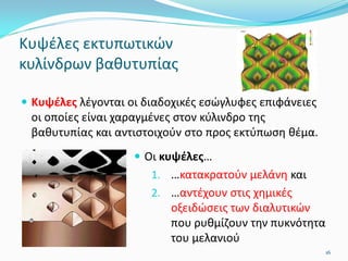 Κυψέλες εκτυπωτικών
κυλίνδρων βαθυτυπίας
 Κυψέλες λέγονται οι διαδοχικές εσώγλυφες επιφάνειες
οι οποίες είναι χαραγμένες στον κύλινδρο της
βαθυτυπίας και αντιστοιχούν στο προς εκτύπωση θέμα.
 Οι κυψέλες…
1. …κατακρατούν μελάνη και
2. …αντέχουν στις χημικές
οξειδώσεις των διαλυτικών
που ρυθμίζουν την πυκνότητα
του μελανιού
16
 