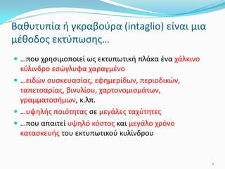 Βαθυτυπία ή γκραβούρα (intaglio) είναι μια
μέθοδος εκτύπωσης…
 …που χρησιμοποιεί ως εκτυπωτική πλάκα ένα χάλκινο
κύλινδρο εσώγλυφα χαραγμένο
 …ειδών συσκευασίας, εφημερίδων, περιοδικών,
ταπετσαρίας, βινυλίου, χαρτονομισμάτων,
γραμματοσήμων, κ.λπ.
 …υψηλής ποιότητας σε μεγάλες ταχύτητες
 …που απαιτεί υψηλό κόστος και μεγάλο χρόνο
κατασκευής του εκτυπωτικού κυλίνδρου
2
 