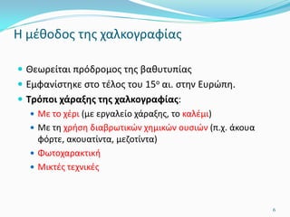 Η μέθοδος της χαλκογραφίας
 Θεωρείται πρόδρομος της βαθυτυπίας
 Εμφανίστηκε στο τέλος του 15ο αι. στην Ευρώπη.
 Τρόποι χάραξης της χαλκογραφίας:
 Με το χέρι (με εργαλείο χάραξης, το καλέμι)
 Με τη χρήση διαβρωτικών χημικών ουσιών (π.χ. άκουα
φόρτε, ακουατίντα, μεζοτίντα)
 Φωτοχαρακτική
 Μικτές τεχνικές
6
 