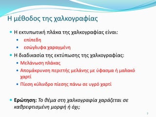 Η μέθοδος της χαλκογραφίας
 Η εκτυπωτική πλάκα της χαλκογραφίας είναι:
 επίπεδη
 εσώγλυφα χαραγμένη
 Η διαδικασία της εκτύπωσης της χαλκογραφίας:
 Μελάνωση πλάκας
 Απομάκρυνση περιττής μελάνης με ύφασμα ή μαλακό
χαρτί
 Πίεση κύλινδρο πίεσης πάνω σε υγρό χαρτί
 Ερώτηση: Το θέμα στη χαλκογραφία χαράζεται σε
καθρεφτισμένη μορφή ή όχι;
7
 