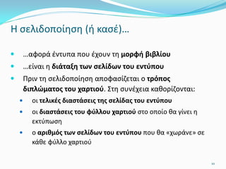 Η σελιδοποίηση (ή κασέ)…
 …αφορά έντυπα που έχουν τη μορφή βιβλίου
 …είναι η διάταξη των σελίδων του εντύπου
 Πριν τη σελιδοποίηση αποφασίζεται ο τρόπος
διπλώματος του χαρτιού. Στη συνέχεια καθορίζονται:
 οι τελικές διαστάσεις της σελίδας του εντύπου
 οι διαστάσεις του φύλλου χαρτιού στο οποίο θα γίνει η
εκτύπωση
 ο αριθμός των σελίδων του εντύπου που θα «χωράνε» σε
κάθε φύλλο χαρτιού
10
 