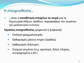 Η στοιχειοθεσία…
 …είναι η τοποθέτηση στοιχείων σε σειρά για τη
δημιουργία λέξεων, αράδων, παραγράφων του κειμένου
του μελλοντικού εντύπου
Εργασίες στοιχειοθεσίας (μηχανική ή ψηφιακή):
 Επιλογή γραμματοσειράς
 Καθορισμός μήκους στίχου (αράδας)
 Καθορισμός διάστιχου
 Στοίχιση κειμένου (π.χ. αριστερή, δεξιά, πλήρης,
κεντραρισμένη κ.λπ.)
12
 