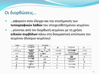 Οι διορθώσεις…
 …αφορούν στον έλεγχο και την επισήμανση των
τυπογραφικών λαθών του στοιχειοθετημένου κειμένου
 …γίνονται από τον διορθωτή κειμένου με τη χρήση
ειδικών συμβόλων πάνω στη δοκιμαστική εκτύπωση του
κειμένου (δοκίμιο κειμένου)
13
 