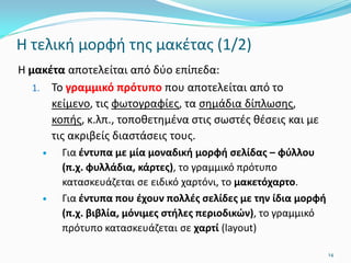 Η τελική μορφή της μακέτας (1/2)
Η μακέτα αποτελείται από δύο επίπεδα:
1. Το γραμμικό πρότυπο που αποτελείται από το
κείμενο, τις φωτογραφίες, τα σημάδια δίπλωσης,
κοπής, κ.λπ., τοποθετημένα στις σωστές θέσεις και με
τις ακριβείς διαστάσεις τους.
 Για έντυπα με μία μοναδική μορφή σελίδας – φύλλου
(π.χ. φυλλάδια, κάρτες), το γραμμικό πρότυπο
κατασκευάζεται σε ειδικό χαρτόνι, το μακετόχαρτο.
 Για έντυπα που έχουν πολλές σελίδες με την ίδια μορφή
(π.χ. βιβλία, μόνιμες στήλες περιοδικών), το γραμμικό
πρότυπο κατασκευάζεται σε χαρτί (layout)
14
 