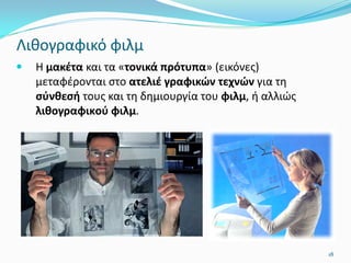Λιθογραφικό φιλμ
 Η μακέτα και τα «τονικά πρότυπα» (εικόνες)
μεταφέρονται στο ατελιέ γραφικών τεχνών για τη
σύνθεσή τους και τη δημιουργία του φιλμ, ή αλλιώς
λιθογραφικoύ φιλμ.
18
 