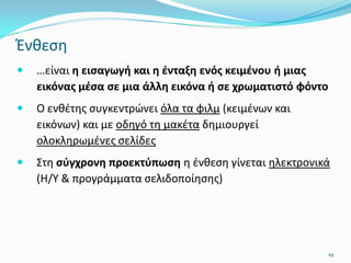 Ένθεση
 …είναι η εισαγωγή και η ένταξη ενός κειμένου ή μιας
εικόνας μέσα σε μια άλλη εικόνα ή σε χρωματιστό φόντο
 Ο ενθέτης συγκεντρώνει όλα τα φιλμ (κειμένων και
εικόνων) και με οδηγό τη μακέτα δημιουργεί
ολοκληρωμένες σελίδες
 Στη σύγχρονη προεκτύπωση η ένθεση γίνεται ηλεκτρονικά
(Η/Υ & προγράμματα σελιδοποίησης)
19
 