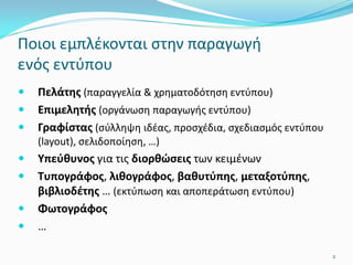  Πελάτης (παραγγελία & χρηματοδότηση εντύπου)
 Επιμελητής (οργάνωση παραγωγής εντύπου)
 Γραφίστας (σύλληψη ιδέας, προσχέδια, σχεδιασμός εντύπου
(layout), σελιδοποίηση, …)
 Υπεύθυνος για τις διορθώσεις των κειμένων
 Τυπογράφος, λιθογράφος, βαθυτύπης, μεταξοτύπης,
βιβλιοδέτης … (εκτύπωση και αποπεράτωση εντύπου)
 Φωτογράφος
 …
Ποιοι εμπλέκονται στην παραγωγή
ενός εντύπου
2
 