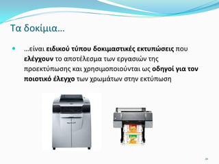 Τα δοκίμια…
 …είναι ειδικού τύπου δοκιμαστικές εκτυπώσεις που
ελέγχουν το αποτέλεσμα των εργασιών της
προεκτύπωσης και χρησιμοποιούνται ως οδηγοί για τον
ποιοτικό έλεγχο των χρωμάτων στην εκτύπωση
21
 