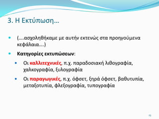 3. Η Εκτύπωση…
 (….ασχοληθήκαμε με αυτήν εκτενώς στα προηγούμενα
κεφάλαια….)
 Κατηγορίες εκτυπώσεων:
 Οι καλλιτεχνικές, π.χ. παραδοσιακή λιθογραφία,
χαλκογραφία, ξυλογραφία
 Οι παραγωγικές, π.χ. όφσετ, ξηρά όφσετ, βαθυτυπία,
μεταξοτυπία, φλεξογραφία, τυπογραφία
23
 