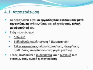 4. Η Αποπεράτωση
 Οι περατώσεις είναι οι εργασίες που ακολουθούν μετά
την εκτύπωση ενός εντύπου και οδηγούν στην τελική
μορφοποίησή του.
 Είδη περατώσεων:
 Δίπλωμα
 Βιβλιοδεσία (καλλιτεχνική ή βιομηχανική)
 Άλλες περατώσεις (πλαστικοποιήσεις, διατρήσεις,
αριθμήσεις, αναγλυφοτυπίες χωρίς μελάνη)
 Τέλος, ακολουθεί η συσκευασία και η διανομή των
εντύπων στην αγορά ή στον πελάτη
24
 