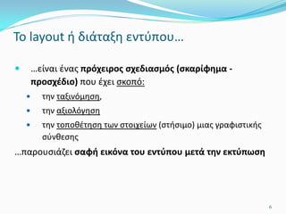 Το layout ή διάταξη εντύπου…
 …είναι ένας πρόχειρος σχεδιασμός (σκαρίφημα -
προσχέδιο) που έχει σκοπό:
 την ταξινόμηση,
 την αξιολόγηση
 την τοποθέτηση των στοιχείων (στήσιμο) μιας γραφιστικής
σύνθεσης
…παρουσιάζει σαφή εικόνα του εντύπου μετά την εκτύπωση
6
 