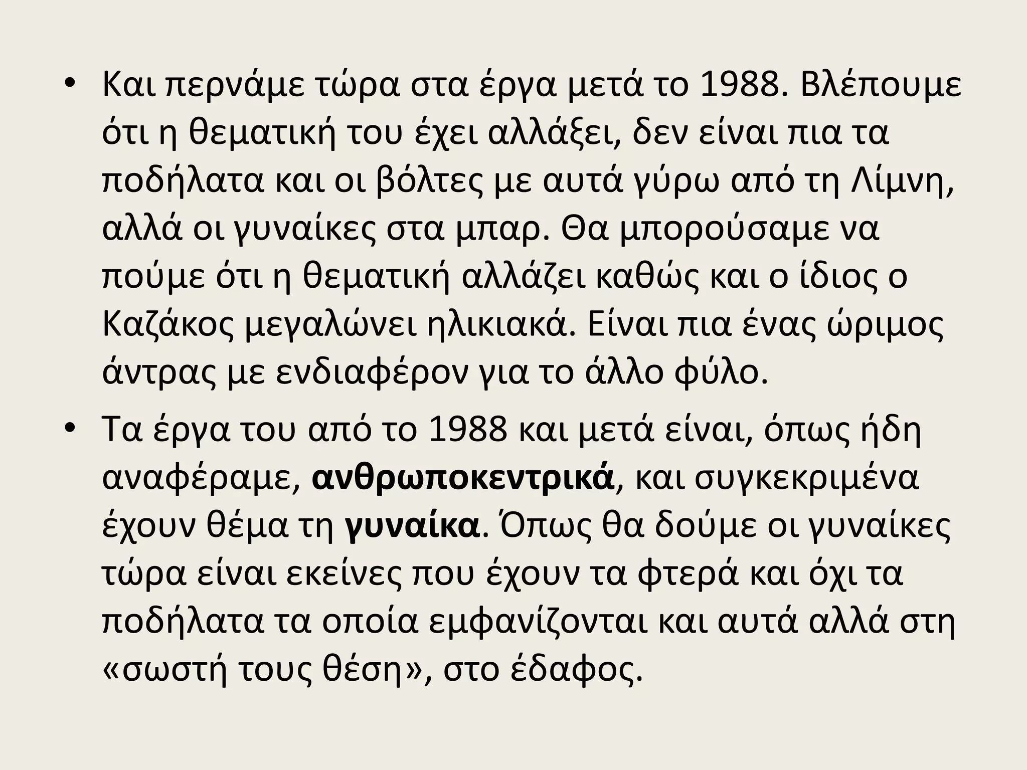 • Και περνάμε τώρα στα έργα μετά το 1988. Βλέπουμε
ότι η θεματική του έχει αλλάξει, δεν είναι πια τα
ποδήλατα και οι βόλτες με αυτά γύρω από τη Λίμνη,
αλλά οι γυναίκες στα μπαρ. Θα μπορούσαμε να
πούμε ότι η θεματική αλλάζει καθώς και ο ίδιος ο
Καζάκος μεγαλώνει ηλικιακά. Είναι πια ένας ώριμος
άντρας με ενδιαφέρον για το άλλο φύλο.
• Τα έργα του από το 1988 και μετά είναι, όπως ήδη
αναφέραμε, ανθρωποκεντρικά, και συγκεκριμένα
έχουν θέμα τη γυναίκα. Όπως θα δούμε οι γυναίκες
τώρα είναι εκείνες που έχουν τα φτερά και όχι τα
ποδήλατα τα οποία εμφανίζονται και αυτά αλλά στη
«σωστή τους θέση», στο έδαφος.
 
