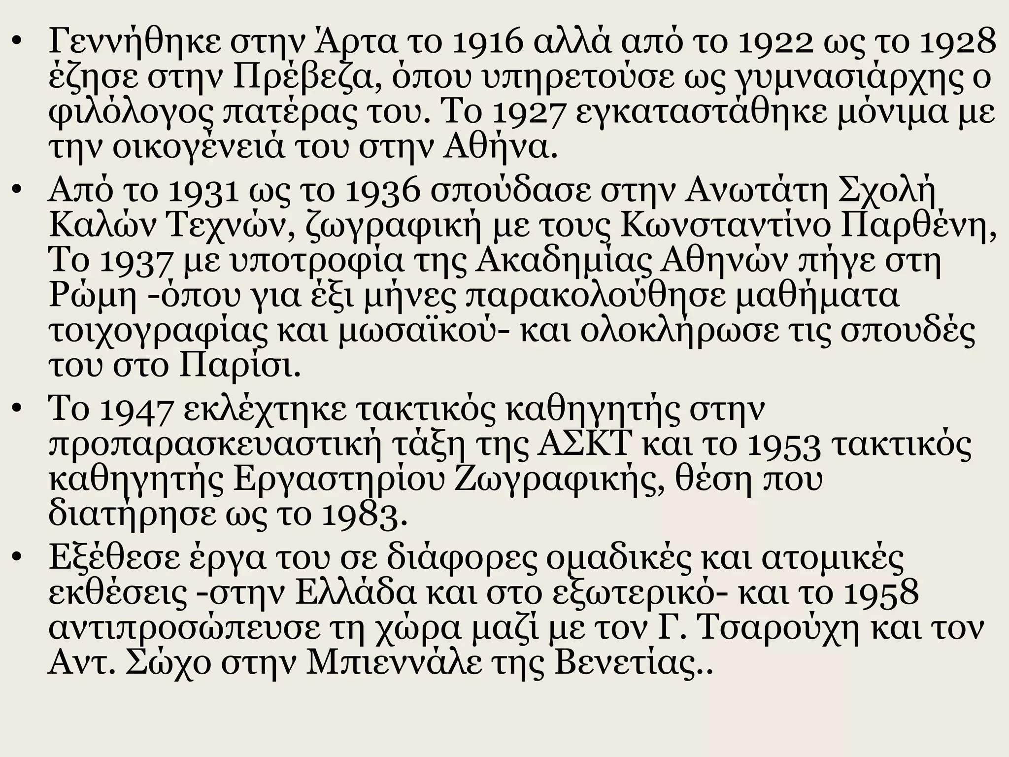 • Γεννήθηκε στην Άρτα το 1916 αλλά από το 1922 ως το 1928
έζησε στην Πρέβεζα, όπου υπηρετούσε ως γυμνασιάρχης ο
φιλόλογος πατέρας του. Το 1927 εγκαταστάθηκε μόνιμα με
την οικογένειά του στην Αθήνα.
• Από το 1931 ως το 1936 σπούδασε στην Ανωτάτη Σχολή
Καλών Τεχνών, ζωγραφική με τους Κωνσταντίνο Παρθένη,
Το 1937 με υποτροφία της Ακαδημίας Αθηνών πήγε στη
Ρώμη -όπου για έξι μήνες παρακολούθησε μαθήματα
τοιχογραφίας και μωσαϊκού- και ολοκλήρωσε τις σπουδές
του στο Παρίσι.
• Tο 1947 εκλέχτηκε τακτικός καθηγητής στην
προπαρασκευαστική τάξη της ΑΣΚΤ και το 1953 τακτικός
καθηγητής Εργαστηρίου Ζωγραφικής, θέση που
διατήρησε ως το 1983.
• Εξέθεσε έργα του σε διάφορες ομαδικές και ατομικές
εκθέσεις -στην Ελλάδα και στο εξωτερικό- και το 1958
αντιπροσώπευσε τη χώρα μαζί με τον Γ. Τσαρούχη και τον
Αντ. Σώχο στην Μπιεννάλε της Βενετίας..
 