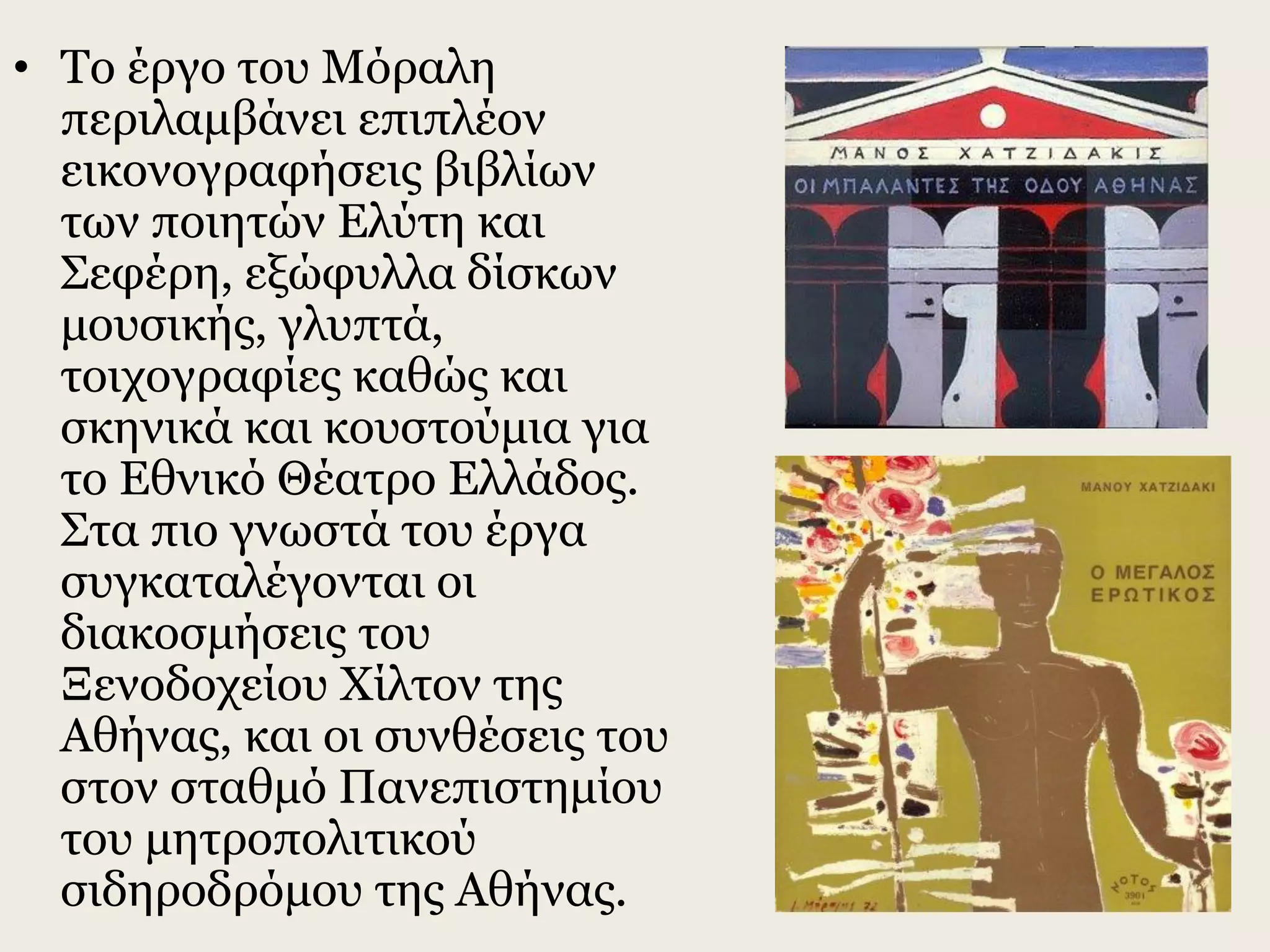 • Το έργο του Μόραλη
περιλαμβάνει επιπλέον
εικονογραφήσεις βιβλίων
των ποιητών Ελύτη και
Σεφέρη, εξώφυλλα δίσκων
μουσικής, γλυπτά,
τοιχογραφίες καθώς και
σκηνικά και κουστούμια για
το Εθνικό Θέατρο Ελλάδος.
Στα πιο γνωστά του έργα
συγκαταλέγονται οι
διακοσμήσεις του
Ξενοδοχείου Χίλτον της
Αθήνας, και οι συνθέσεις του
στον σταθμό Πανεπιστημίου
του μητροπολιτικού
σιδηροδρόμου της Αθήνας.
 