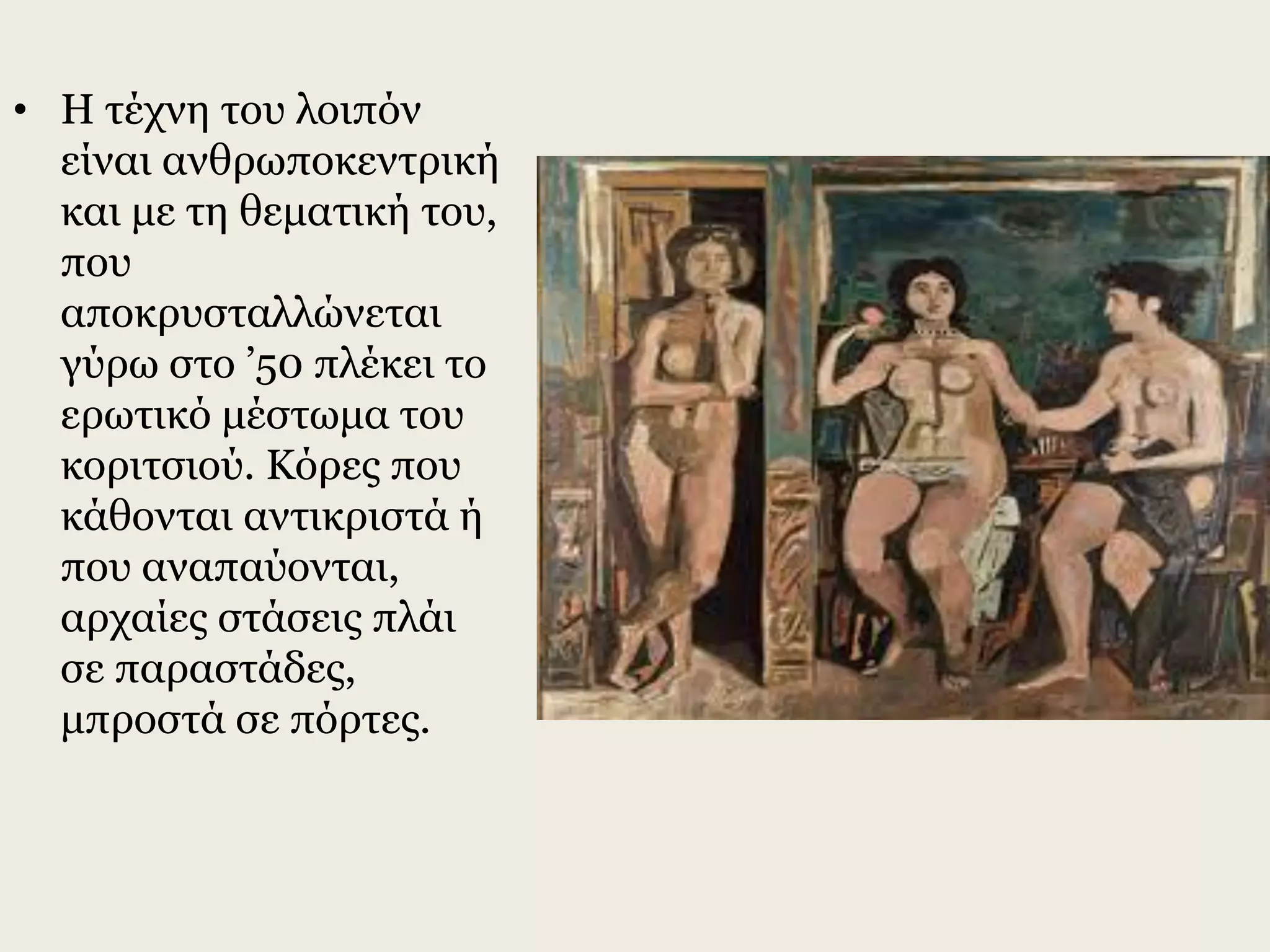 • Η τέχνη του λοιπόν
είναι ανθρωποκεντρική
και με τη θεματική του,
που
αποκρυσταλλώνεται
γύρω στο ’50 πλέκει το
ερωτικό μέστωμα του
κοριτσιού. Κόρες που
κάθονται αντικριστά ή
που αναπαύονται,
αρχαίες στάσεις πλάι
σε παραστάδες,
μπροστά σε πόρτες.
 