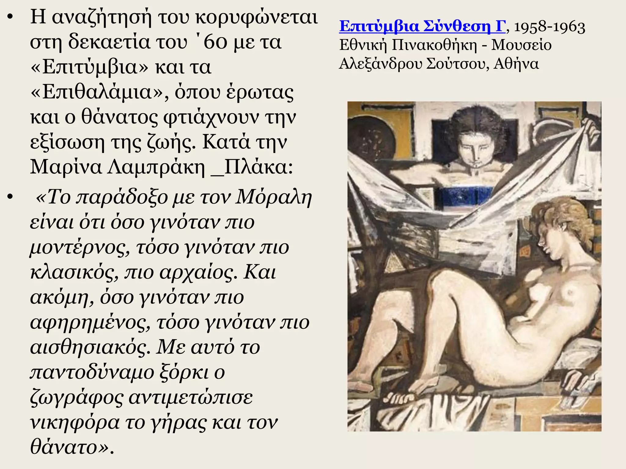 • Η αναζήτησή του κορυφώνεται
στη δεκαετία του ΄60 με τα
«Επιτύμβια» και τα
«Επιθαλάμια», όπου έρωτας
και ο θάνατος φτιάχνουν την
εξίσωση της ζωής. Κατά την
Μαρίνα Λαμπράκη _Πλάκα:
• «Το παράδοξο με τον Μόραλη
είναι ότι όσο γινόταν πιο
μοντέρνος, τόσο γινόταν πιο
κλασικός, πιο αρχαίος. Και
ακόμη, όσο γινόταν πιο
αφηρημένος, τόσο γινόταν πιο
αισθησιακός. Με αυτό το
παντοδύναμο ξόρκι ο
ζωγράφος αντιμετώπισε
νικηφόρα το γήρας και τον
θάνατο».
Επιτύμβια Σύνθεση Γ, 1958-1963
Εθνική Πινακοθήκη - Μουσείο
Αλεξάνδρου Σούτσου, Αθήνα
 