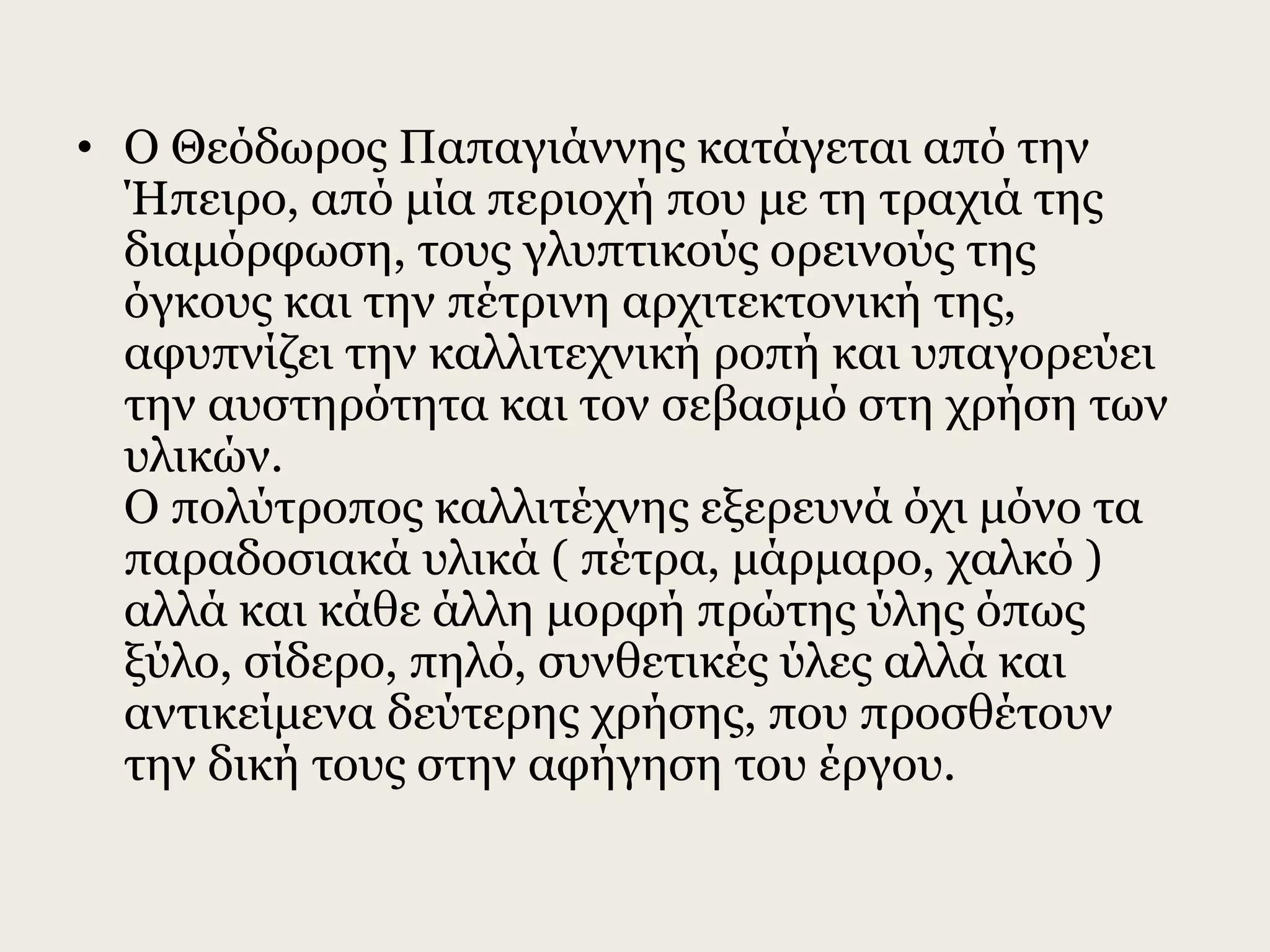 • Ο Θεόδωρος Παπαγιάννης κατάγεται από την
Ήπειρο, από μία περιοχή που με τη τραχιά της
διαμόρφωση, τους γλυπτικούς ορεινούς της
όγκους και την πέτρινη αρχιτεκτονική της,
αφυπνίζει την καλλιτεχνική ροπή και υπαγορεύει
την αυστηρότητα και τον σεβασμό στη χρήση των
υλικών.
Ο πολύτροπος καλλιτέχνης εξερευνά όχι μόνο τα
παραδοσιακά υλικά ( πέτρα, μάρμαρο, χαλκό )
αλλά και κάθε άλλη μορφή πρώτης ύλης όπως
ξύλο, σίδερο, πηλό, συνθετικές ύλες αλλά και
αντικείμενα δεύτερης χρήσης, που προσθέτουν
την δική τους στην αφήγηση του έργου.
 