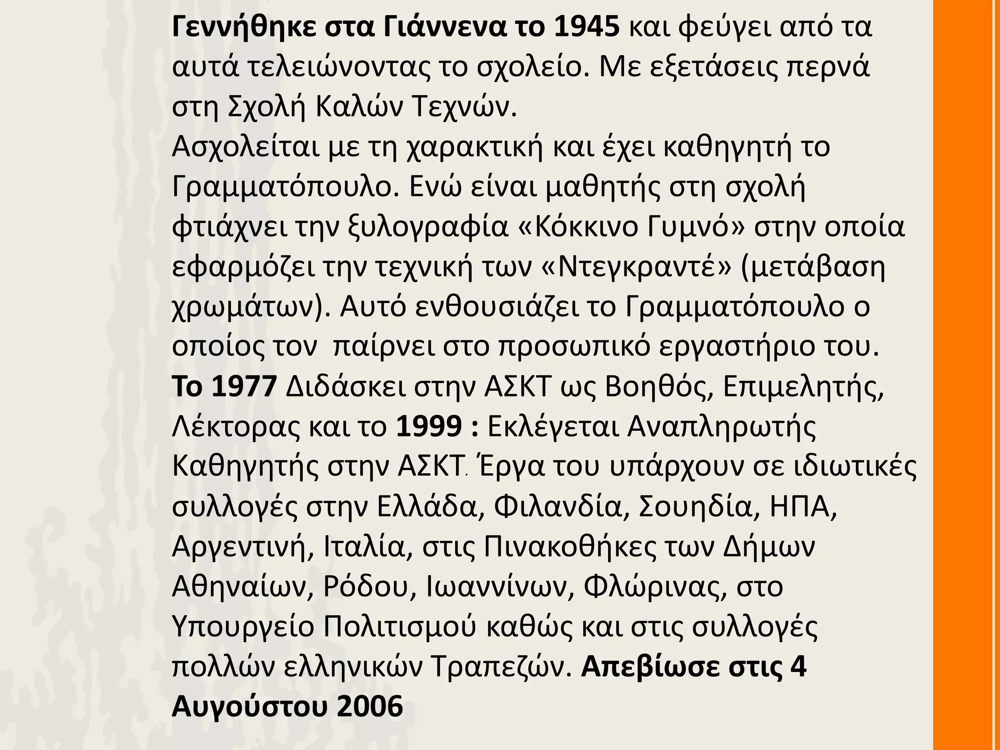 Γεννήθηκε στα Γιάννενα το 1945 και φεύγει από τα
αυτά τελειώνοντας το σχολείο. Με εξετάσεις περνά
στη Σχολή Καλών Τεχνών.
Ασχολείται με τη χαρακτική και έχει καθηγητή το
Γραμματόπουλο. Ενώ είναι μαθητής στη σχολή
φτιάχνει την ξυλογραφία «Κόκκινο Γυμνό» στην οποία
εφαρμόζει την τεχνική των «Ντεγκραντέ» (μετάβαση
χρωμάτων). Αυτό ενθουσιάζει το Γραμματόπουλο ο
οποίος τον παίρνει στο προσωπικό εργαστήριο του.
Το 1977 Διδάσκει στην ΑΣΚΤ ως Βοηθός, Επιμελητής,
Λέκτορας και το 1999 : Εκλέγεται Αναπληρωτής
Καθηγητής στην ΑΣΚΤ. Έργα του υπάρχουν σε ιδιωτικές
συλλογές στην Ελλάδα, Φιλανδία, Σουηδία, ΗΠΑ,
Αργεντινή, Ιταλία, στις Πινακοθήκες των Δήμων
Αθηναίων, Ρόδου, Ιωαννίνων, Φλώρινας, στο
Υπουργείο Πολιτισμού καθώς και στις συλλογές
πολλών ελληνικών Τραπεζών. Απεβίωσε στις 4
Αυγούστου 2006
 