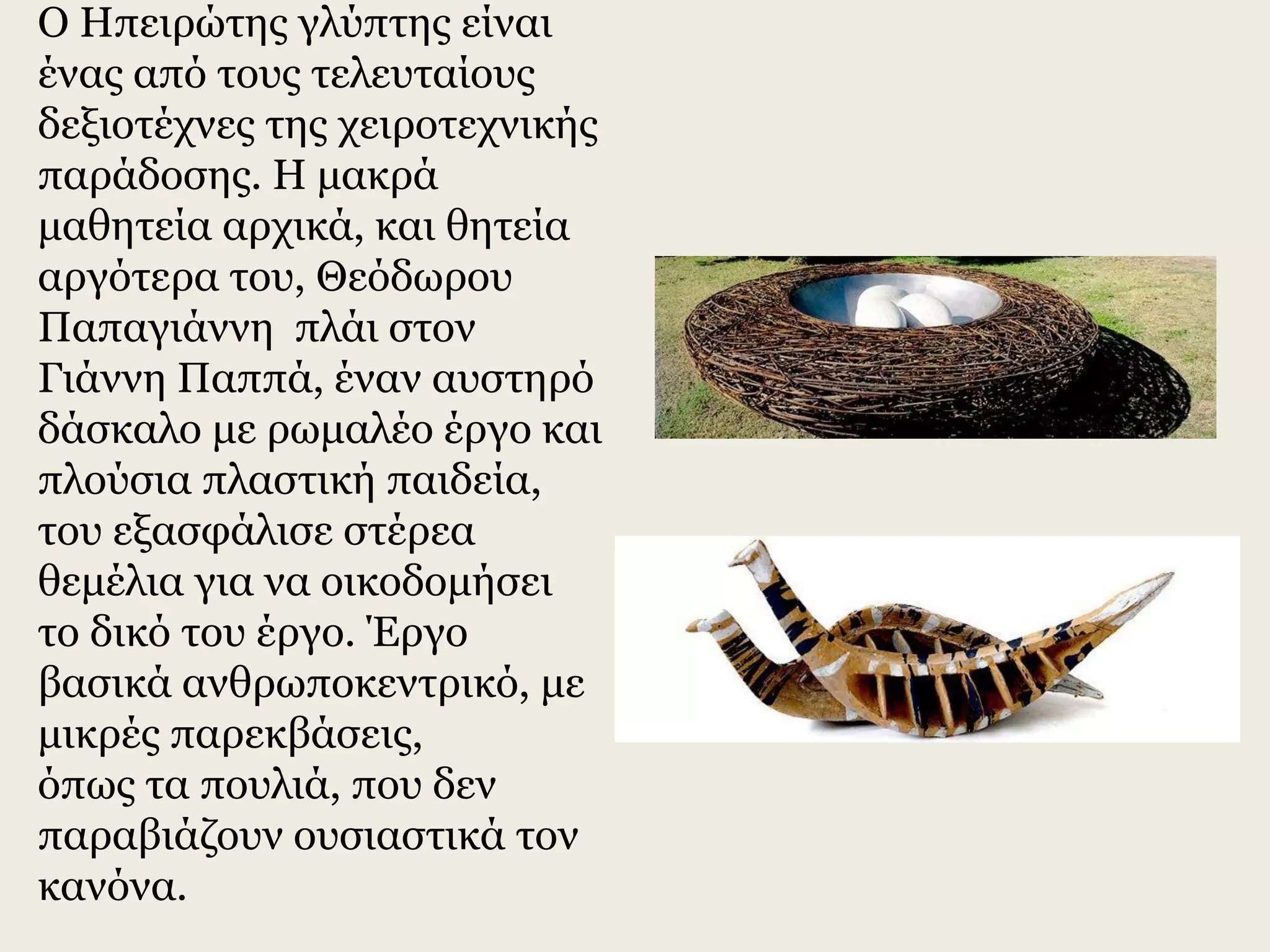 Ο Ηπειρώτης γλύπτης είναι
ένας από τους τελευταίους
δεξιοτέχνες της χειροτεχνικής
παράδοσης. Η μακρά
μαθητεία αρχικά, και θητεία
αργότερα του, Θεόδωρου
Παπαγιάννη πλάι στον
Γιάννη Παππά, έναν αυστηρό
δάσκαλο με ρωμαλέο έργο και
πλούσια πλαστική παιδεία,
του εξασφάλισε στέρεα
θεμέλια για να οικοδομήσει
το δικό του έργο. Έργο
βασικά ανθρωποκεντρικό, με
μικρές παρεκβάσεις,
όπως τα πουλιά, που δεν
παραβιάζουν ουσιαστικά τον
κανόνα.
 