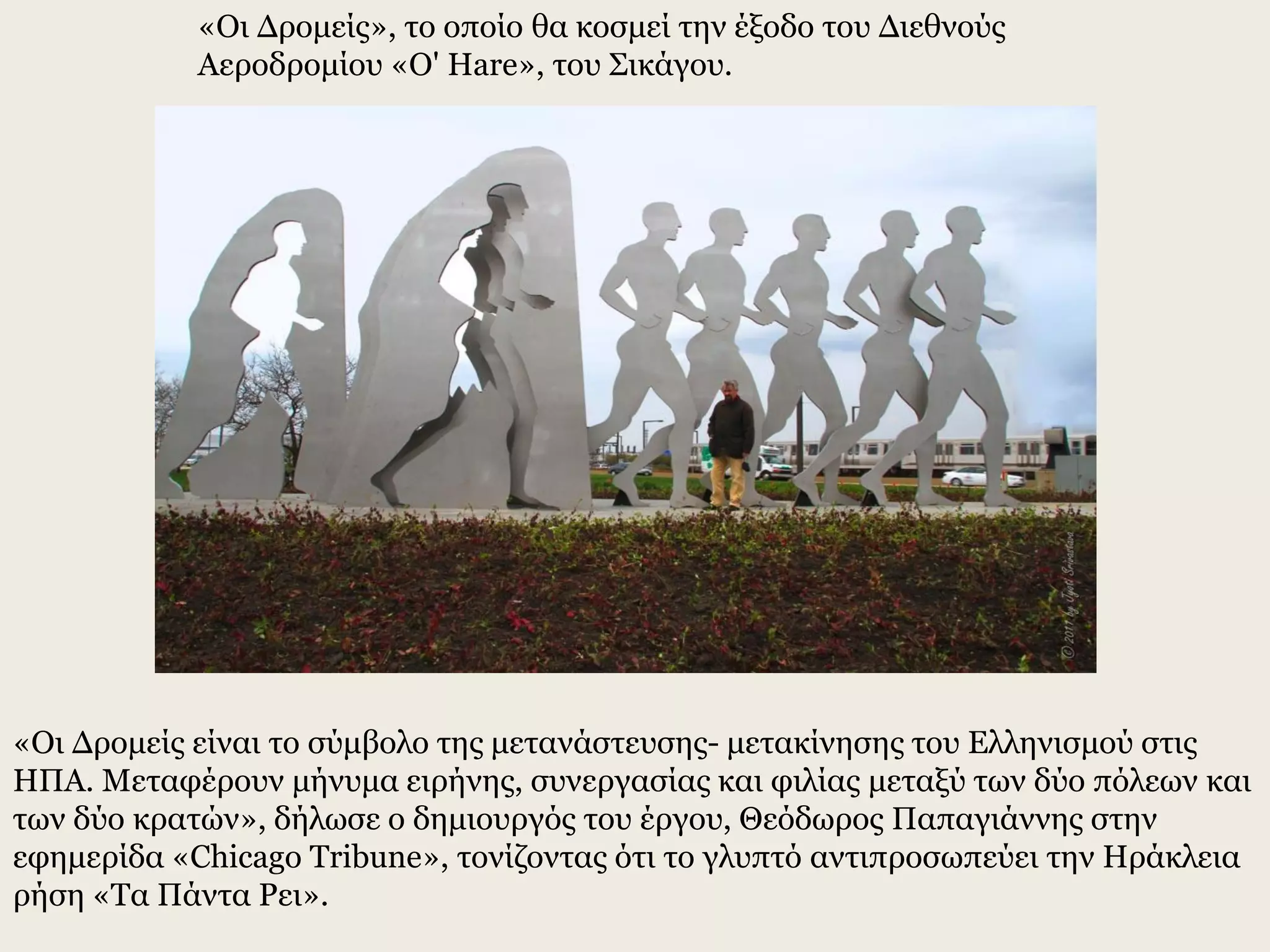 «Οι Δρομείς», το οποίο θα κοσμεί την έξοδο του Διεθνούς
Αεροδρομίου «O' Hare», του Σικάγου.
«Οι Δρομείς είναι το σύμβολο της μετανάστευσης- μετακίνησης του Ελληνισμού στις
ΗΠΑ. Μεταφέρουν μήνυμα ειρήνης, συνεργασίας και φιλίας μεταξύ των δύο πόλεων και
των δύο κρατών», δήλωσε ο δημιουργός του έργου, Θεόδωρος Παπαγιάννης στην
εφημερίδα «Chicago Tribune», τονίζοντας ότι το γλυπτό αντιπροσωπεύει την Ηράκλεια
ρήση «Τα Πάντα Ρει».
 