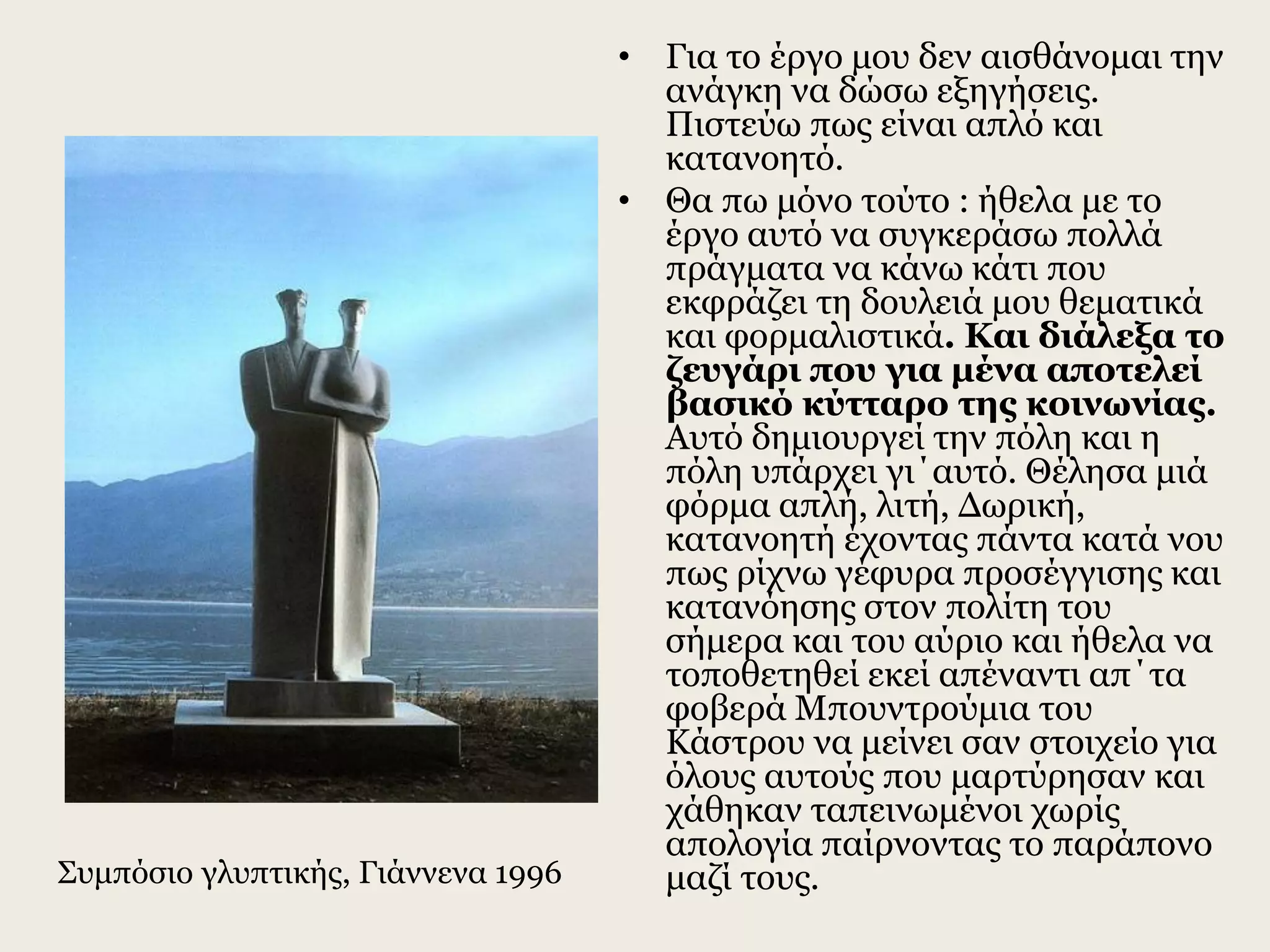 • Για το έργο μου δεν αισθάνομαι την
ανάγκη να δώσω εξηγήσεις.
Πιστεύω πως είναι απλό και
κατανοητό.
• Θα πω μόνο τούτο : ήθελα με το
έργο αυτό να συγκεράσω πολλά
πράγματα να κάνω κάτι που
εκφράζει τη δουλειά μου θεματικά
και φορμαλιστικά. Και διάλεξα το
ζευγάρι που για μένα αποτελεί
βασικό κύτταρο της κοινωνίας.
Αυτό δημιουργεί την πόλη και η
πόλη υπάρχει γι΄αυτό. Θέλησα μιά
φόρμα απλή, λιτή, Δωρική,
κατανοητή έχοντας πάντα κατά νου
πως ρίχνω γέφυρα προσέγγισης και
κατανόησης στον πολίτη του
σήμερα και του αύριο και ήθελα να
τοποθετηθεί εκεί απέναντι απ΄τα
φοβερά Μπουντρούμια του
Κάστρου να μείνει σαν στοιχείο για
όλους αυτούς που μαρτύρησαν και
χάθηκαν ταπεινωμένοι χωρίς
απολογία παίρνοντας το παράπονο
μαζί τους.Συμπόσιο γλυπτικής, Γιάννενα 1996
 